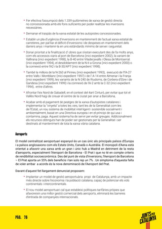 76PÀG.
•• Fer efectiva l’assumpció dels 1.339 quilòmetres de xarxa de gestió directa
no concessionada amb els fons suficients per poder realitzar les inversions
necessàries.
•• Demanar el traspàs de la xarxa estatal de les autopistes concessionades.
•• Establir un pla d’urgència d’inversions en manteniment de l’actual xarxa estatal de
carreteres, per pal·liar el dèficit d’inversions i de despeses en manteniment dels
darrers anys i mantenir-la en uns estàndards mínims de servei i seguretat.
•• Donar prioritat a la finalització d’ obres que s’estan executant des de fa molts anys,
com els accessos viaris al port de Barcelona (inici expedient 2002), la variant de
Vallirana (inici expedient 1998), la B-40 entre Viladecavalls i Olesa de Montserrat
(inici expedient 1994), el desdoblament de la N-II a Girona (inici expedient 2000) o
la connexió entre l’A2 i la B-30/AP7 (inici expedient 1998).
•• També la millora de la N-260 al Pirineu (inici expedient 1993), execució de l’l’A-27
entre Valls i Montblanc (inici expedient 1997) i de l’ A-14 entre Almenar i la Franja
(inici expedient 1999), les variants de la N-240 de Riudoms, de Corbera d’Ebre i de
Gandesa (inici expedient 1999) i la connexió de l’A-2 amb la C-32 (inici expedient
1994), entre d’altres.
•• Afrontar l’eix Nord de Sabadell, en el context del 4art Cinturó, per evitar que tot el
Vallès Nord hagi de creuar el centre de la ciutat per anar a Barcelona,
•• Acabar amb el pagament de peatges de la xarxa d’autopistes catalanes i
implementar la “vinyeta” a totes les vies, tant les de la Generalitat com les
de l’Estat, un nou sistema de mobilitat intel·ligent i sostenible socialment i
ambientalment, basat en una Directiva europea i en el principi de qui usa i
contamina, paga. Aquest sistema ha de servir per evitar greuges. Addicionalment
els recursos obtinguts han de poder ser gestionats per la Generalitat i ser
destinats al manteniment de tota la xarxa viària catalana.
Aeroports
El model centralitzat aeroportuari espanyol és un cas únic als principals països d’Europa
i a països anglosaxons com els Estats Units, Canadà o Austràlia. El monopoli d’Aena està
orientat a afavorir una xarxa amb un gran i únic hub a Madrid en detriment de la resta
d’aeroports, especialment l’Aeroport de Barcelona - El Prat i que no té en compte criteris
de rendibilitat socioeconòmica. Des del punt de vista d’inversions, l’Aeroport de Barcelona
– El Prat aporta un 55% dels beneficis i tan sols rep un 7% . Un símptoma d’aquesta falta
de voler arribar a acords és la nova denominació de l’Aeroport del Prat.
Davant d’aquest fet llargament denunciat proposem:
•• Implantar un model de gestió aeroportuària propi de Catalunya, amb un impacte
més directe sobre l’economia i la població catalana, capaç de potenciar els vols
continentals i intercontinentals.
•• El nou model aeroportuari cal que estableixi polítiques tarifàries pròpies que
afavoreixin una millor gestió comercial dels aeroports, eliminarà les barreres
d’entrada de companyies internacionals.
 