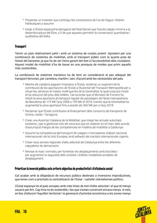 78PÀG.
•• Presentar un inventari que contingui les concessions de l’ús de l’aigua i d’obres
hidràuliques a assumir.
•• Exigir a l’Estat espanyol la derogació del Real Decret que fixa els cabals mínims a la
desembocadura del Ebre, a fi de que aquests permetin la conservació quantitativa i
qualitativa del Delta.
Transport
Tenim un país relativament petit i amb un sistema de ciutats potent. Apostem per una
combinació de sistemes de mobilitat, amb el transport públic com la quarta pota de
l’estat del benestar, ja que ha de ser l’eina garant del dret a l’accessibilitat dels ciutadans.
Aquest model de mobilitat s’ha de basar en una jerarquia de modes que primi aquells
més sostenibles.
La combinació de sistemes mecànics ha de tenir en consideració el pes adequat del
transport ferroviari, per carretera, marítim i aeri, d’acord amb les necessitats del país.
•• Mentre els catalans paguem impostos a l’Estat, reclamar un augment de la
contribució de les aportacions de l’Estat a l’Autoritat del Transport Metropolità per a
situar-les, almenys al mateix nivell que les de la Generalitat, la qual cosa pot incidir
en la reducció del preu dels bitllets. Cal recordar que el Ministeri de Foment ha
reduït la seva aportació al transport regular de passatgers de l’àrea metropolitana
de Barcelona de 173 M€ l’any 2008 a 109 M€ el 2018, mentre que la Generalitat ha
augmentat la seva aportació fins a assolir els 360 M€ per a l’any 2018.
•• Reclamar que l’Estat contribueixi al finançament dels consorcis de transports de
Girona, Lleida i Tarragona.
•• Crear una Autoritat Catalana de la Mobilitat, que integri les actuals autoritats
existents, i per a gestionar tots els recursos que es cedeixin en el marc dels acords
d’assumpció íntegra de les competències en matèria de mobilitat a Catalunya.
•• Assumir la competència del transport de viatgers i mercaderies d’abast nacional,
internacional i de la Unió Europea, amb adhesió als tractats internacionals vigents.
•• Crear nous serveis regionals d’alta velocitat de Catalunya entre les diferents
capçaleres de demarcació.
•• Revisar el marc normatiu per fomentar els desplaçaments amb bicicleta i
per augmentar la seguretat dels ciclistes i d’altres modalitats amables de
desplaçament.
Prioritzar la inversió pública sota criteris objectius de productivitat i d’eficiència social
Cal acabar amb la dilapidació de recursos públics destinats a inversions improductives,
que tenen com a prioritats la centralització de l’Estat i satisfer clientelismes polítics..
L’Estat espanyol és el país europeu amb més línies de tren d’alta velocitat i el que té menys
usuaris per Km. Cap línia no és sostenible, i les que s’estan construint encara menys. A més,
en lloc d’afavorir l’equilibri territorial i la generació d’activitat econòmica a les zones menys
 