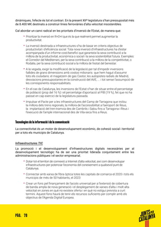 79PÀG.
dinàmiques, l’efecte és tot el contrari. En la present XIIª legislatura s’han pressupostat més
de 8.400 M€ destinats a construir línies ferroviàries d’alta velocitat insostenibles.
Cal abordar un canvi radical en les prioritats d’inversió de l’Estat, de manera que:
•• Prioritzar la inversió en R+D+I que és la que realment permet augmentar la
productivitat.
•• La inversió destinada a infraestructures s’ha de basar en criteris objectius de
productivitat i d’eficiència social. Tota nova inversió d’infraestructures ha d’estar
acompanyada d’un informe cost/benefici que garanteixi la seva contribució a la
millora de la productivitat, econòmica o social i la seva sostenibilitat futura. Exemples:
el Corredor del Mediterrani, per la seva contribució a la millora de la competitivitat, o
Rodalia, per la seva contribució social a la millora de l’estat del benestar.
•• A la vegada, exigir la modificació de la legislació per tal d’impedir inversions
fallides de grans dimensions amb costos milionaris que hem hagut d’assumir
tots els ciutadans: el magatzem de gas Castor, les autopistes radials de Madrid,
desviacions pressupostaries en la construcció del AVE, ... i tot sense l’assumpció de
les corresponents responsabilitats.
•• En el cas de Catalunya, les inversions de l’Estat s’han de situar entre el percentatge
de població (prop del 16 %) i el percentatge d’aportació al PIB (19 %), fet que no ha
passat en cap exercici de la legislatura passada.
•• Impulsar el Pacte per a les infraestructures del Camp de Tarragona que inclou
la millora dels trens regionals, la millora de l’accessibilitat a l’aeroport de Reus,
la implantació del tren-tramvia des de Cambrils i Salou fins a Tarragona i Reus i
l’execució de l’ample internacional des de Vila-seca fins a Reus.
Tecnologies de la informació i de la comunicació
La connectivitat és un motor de desenvolupament econòmic, de cohesió social i territorial
per a tots els municipis de Catalunya.
Infraestructures TIC
La promoció i el desenvolupament d’infraestructures digitals necessàries per al
desenvolupament tecnològic ha de ser una prioritat liderada conjuntament entre les
administracions públiques i el sector empresarial.
•• Dotar tot el territori de connexió a Internet d’alta velocitat, així com desenvolupar
infraestructures per potenciar l’economia del coneixement a qualsevol punt de
Catalunya.
•• Connectar amb xarxa de fibra òptica totes les capitals de comarca el 2020 i tots els
municipis de més de 50 habitants, el 2023
•• Crear un fons pel finançament de l’accés universal per a l’extensió de cobertura
de banda ampla de nova generació i el desplegament de xarxes d’alta i molt alta
velocitat en zones en què no existeix oferta i en què no estigui prevista a curt
termini. Aquest fons haurà de tenir els recursos suficients per complir amb els
objectius de l’Agenda Digital Europea.
 