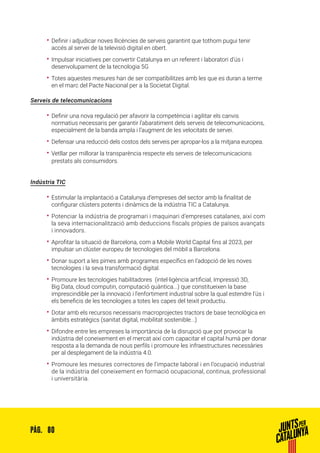 80PÀG.
•• Definir i adjudicar noves llicències de serveis garantint que tothom pugui tenir
accés al servei de la televisió digital en obert.
•• Impulsar iniciatives per convertir Catalunya en un referent i laboratori d’ús i
desenvolupament de la tecnologia 5G
•• Totes aquestes mesures han de ser compatibilitzes amb les que es duran a terme
en el marc del Pacte Nacional per a la Societat Digital.
Serveis de telecomunicacions
•• Definir una nova regulació per afavorir la competència i agilitar els canvis
normatius necessaris per garantir l’abaratiment dels serveis de telecomunicacions,
especialment de la banda ampla i l’augment de les velocitats de servei.
•• Defensar una reducció dels costos dels serveis per apropar-los a la mitjana europea.
•• Vetllar per millorar la transparència respecte els serveis de telecomunicacions
prestats als consumidors.
Indústria TIC
•• Estimular la implantació a Catalunya d’empreses del sector amb la finalitat de
configurar clústers potents i dinàmics de la indústria TIC a Catalunya.
•• Potenciar la indústria de programari i maquinari d’empreses catalanes, així com
la seva internacionalització amb deduccions fiscals pròpies de països avançats
i innovadors.
•• Aprofitar la situació de Barcelona, com a Mobile World Capital fins al 2023, per
impulsar un clúster europeu de tecnologies del mòbil a Barcelona.
•• Donar suport a les pimes amb programes específics en l’adopció de les noves
tecnologies i la seva transformació digital.
•• Promoure les tecnologies habilitadores (intel·ligència artificial, Impressió 3D,
Big Data, cloud computin, computació quàntica...) que constitueixen la base
imprescindible per la innovació i l’enfortiment industrial sobre la qual estendre l’ús i
els beneficis de les tecnologies a totes les capes del teixit productiu.
•• Dotar amb els recursos necessaris macroprojectes tractors de base tecnològica en
àmbits estratègics (sanitat digital, mobilitat sostenible...)
•• Difondre entre les empreses la importància de la disrupció que pot provocar la
indústria del coneixement en el mercat així com capacitar el capital humà per donar
resposta a la demanda de nous perfils i promoure les infraestructures necessàries
per al desplegament de la indústria 4.0.
•• Promoure les mesures correctores de l’impacte laboral i en l’ocupació industrial
de la indústria del coneixement en formació ocupacional, continua, professional
i universitària.
 