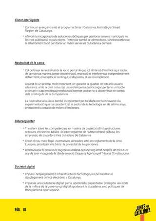 81PÀG.
Ciutat intel·ligents
•• Continuar avançant amb el programa Smart Catalonia, l’estratègia Smart
Region de Catalunya.
•• Afavorir la incorporació de solucions urbòtiques per gestionar serveis municipals en
les vies públiques i espais oberts. Potenciar també la telemedicina, la teleassistència i
la telemonitorització per donar un millor servei als ciutadans a domicili.
Neutralitat de la xarxa
•• Cal defensar la neutralitat de la xarxa per tal de que tot el trànsit d’internet sigui tractat
de la mateixa manera, sense discriminació, restricció ni interferència, independentment
del remitent, el receptor, el contingut, el dispositiu, el servei o l’aplicació.
Aquest és un principi molt important per garantir la igualtat de tots els usuaris
a la xarxa; amb la qual cosa cap usuari/empresa podrà pagar per tenir un tracte
prioritari ni cap empresa proveïdora d’internet cobrar-ho o discriminar en contra
dels continguts de la competència.
La neutralitat a la xarxa també es important per tal d’afavorir la innovació i la
experimentació que ha caracteritzat al sector de la tecnologia en els últims anys,
promovent la creació de milers d’empreses.
Ciberseguretat
•• Transferir totes les competències en matèria de protecció d’infraestructures
crítiques, els serveis bàsics i la ciberseguretat de l’administració pública, les
empreses, els ciutadans i les ciutadans de Catalunya.
•• Crear el nou marc legal i normatives alineades amb els reglaments de la Unió
Europea, prioritzant els drets i la privacitat de les persones.
•• Desenvolupar la creació de l’Agència Catalana de Ciberseguretat després de més d’un
any de tenir impugnada la Llei de creació d’aquesta Agència pel Tribunal Constitucional.
Societat digital
•• Impuls i desplegament d’infraestructures tecnològiques per facilitar el
desplegament del vot electrònic a Catalunya.
•• Impulsar una ciutadania digital: plena, apoderada, capacitada i protegida així com
de la millora de la governança digital apoderant la ciutadania amb polítiques de
transparència i participació.
 