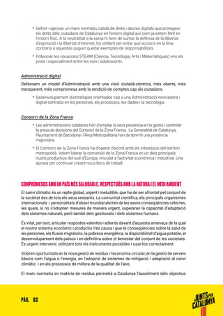 82PÀG.
•• Definir i aprovar un marc normatiu català de drets i deures digitals que protegeixi
els drets dels ciutadans de Catalunya en l’entorn digital així com ja estem fent en
l’entorn físic. A la neutralitat a la xarxa hi hem de sumar la defensa de la llibertat
d’expressió i la llibertat d’internet, tot vetllant per evitar que accions en la línia
contrària a aquestes puguin quedar exemptes de responsabilitats.
•• Potenciar les vocacions STEAM (Ciència, Tecnologia, Arts i Matemàtiques) ens els
joves i especialment entre les nois i adolescents.
Administració digital
Defensem un model d’Administració amb una visió ciutadà-cèntrica, més oberta, més
transparent, més compromesa amb la rendició de comptes cap als ciutadans.
•• Desenvolupament d’estratègies orientades cap a una Administració innovadora i
digital centrada en les persones, els processos, les dades i la tecnologia.
Consorci de la Zona Franca
•• Les administracions catalanes han d’ampliar la seva presència en la gestió i controlar
la presa de decisions del Consorci de la Zona Franca. La Generalitat de Catalunya,
l’Ajuntament de Barcelona i l’Àrea Metropolitana han de tenir-hi una presència
majoritària.
•• El Consorci de la Zona Franca ha d’operar d’acord amb els interessos del territori
metropolità. Volem liderar la conversió de la Zona Franca en un dels principals
nuclis productius del sud d’Europa, vinculat a l’activitat econòmica i industrial. Una
aposta per continuar creant nous llocs de treball.
COMPROMESOSAMBUNPAÍSMÉSSALUDABLE,RESPECTUÓSAMBLANATURAIELMEDIAMBIENT
El canvi climàtic és un repte global, urgent i ineludible, que ha de ser afrontat pel conjunt de
la societat des de tots els seus vessants. La comunitat científica, els principals organismes
internacionals i personalitats d’abast mundial alerten de les seves conseqüències i efectes,
les quals, si no s’adopten mesures de manera urgent, superaran la capacitat d’adaptació
dels sistemes naturals, però també dels gestionats i dels sistemes humans.
És vital, per tant, articular respostes valentes i adients davant d’aquesta amenaça de la qual
el nostre sistema econòmic i productiu n’és causa i que té conseqüències sobre la salut de
les persones, els fluxos migratoris, la pobresa energètica, la disponibilitat d’aigua potable, el
desenvolupament dels països i en definitiva sobre el benestar del conjunt de les societats.
És urgent intervenir, utilitzant tots els instruments possibles i usar-los correctament.
S’obren oportunitats en la nova gestió de residus i l’economia circular, en la gestió de serveis
bàsics com l’aigua o l’energia, en l’adopció de sistemes de mitigació i adaptació al canvi
climàtic i en els processos de millora de la qualitat de l’aire.
El marc normatiu en matèria de residus permetrà a Catalunya l’assoliment dels objectius
 