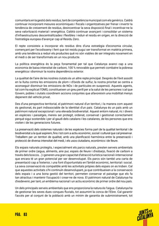 83PÀG.
comunitarisenlagestiódelsresidus,tantdecompetènciamunicipalcomelsgenèrics.Caldrà
continuar incorporant mesures econòmiques i fiscals i organitzatives per frenar i invertir la
tendència de creixement de residus, desincentivar la seva disposició final i incentivar-ne la
seva valorització material i energètica. Caldrà continuar avançant i consolidar un sistema
d’infraestructures descentralitzades i flexibles i reduir el residu en origen, en la direcció de
l’estratègia europea d’avançar cap al Residu Zero.
El repte consisteix a incorporar els residus dins d’una estratègia d’economia circular,
començant per l’ecodisseny i fent que tot residu pugui ser transformat en matèria primera,
amb una tendència a reduir els productes què no són viables de ser integrats novament en
el medi o de ser transformats en un nou producte.
La política energètica és la peça fonamental per tal que Catalunya avanci cap a una
economia de baixa intensitat de carboni, 100 % renovable que permeti combatre la pobresa
energètica i disminuir la nostra dependència exterior.
La qualitat de l’aire de les nostres ciutats és un altre repte principal. Després de l’èxit assolit
en la lluita contra les emissions de plom i d’òxids de sulfur, la nostra prioritat se centra a
aconseguir disminuir les emissions de NOx i de partícules en suspensió. Aquests agents,
tal com ha explicat l’OMS, constitueixen un greu perill per a la salut de les persones i cal que
Govern, pobles i ciutats coordinem accions conjuntes que afavoreixin una mobilitat menys
depenent del vehicle privat.
Des d’una perspectiva territorial, el patrimoni natural d’un territori, i la manera com aquest
és gestionat, és part indissociable de la identitat d’un país. Catalunya és un país amb un
patrimoni natural excepcional i una elevada biodiversitat. Aquest entorn natural, ric i divers
en espècies i paisatges, mereix ser protegit, ordenat, conservat i gestionat correctament
perquè sigui sostenible i per al gaudi dels catalans i les catalanes, de les persones que ens
visiten i de les generacions futures.
La preservació dels sistemes naturals i de les espècies forma part de la qualitat territorial i de
biodiversitat a la qual aspirem, fins i tot com a actiu econòmic, social i cultural que cal preservar.
Treballem per un territori de qualitat, amb una planificació harmònica entre la preservació i
protecció de diversa intensitat del medi, i els usos ciutadans, econòmics i de lleure.
Els espais naturals protegits, i especialment els parcs naturals, presten serveis ambientals
de primer ordre (aigua, aliments, aire pur, espais de lleure i d’esbarjo, fixació de carboni a
travésdelsboscos...)igenerenunagrancapacitatd’atraccióturísticanacionaliinternacional
que encara té un gran potencial per ser desenvolupat. Els parcs són també una carta de
presentació cap a l’exterior, i una font d’oportunitats en l’àmbit econòmic, territorial i social.
La seva conservació és compatible amb les activitats pròpies dels espais on es troben. Cal
que aquestes activitats s’hi continuïn desenvolupant, ja que contribueixen a la conservació
dels espais i a una bona gestió del territori, permeten conservar el paisatge que els fa
tan atractius i mantenir l’ocupació i crear-ne de nova. El patrimoni natural de Catalunya ha
d’esdevenir, per tant, un emblema nacional i un actiu econòmic de primer ordre del nou país.
Un dels principals serveis ambientals que ens proporciona la natura és l’aigua. Catalunya ha
de gestionar les seves dues conques fluvials, tot assumint la conca de l’Ebre. Cal garantir
l’accés per al conjunt de la població amb un mínim de garantia de subministrament, tot
 