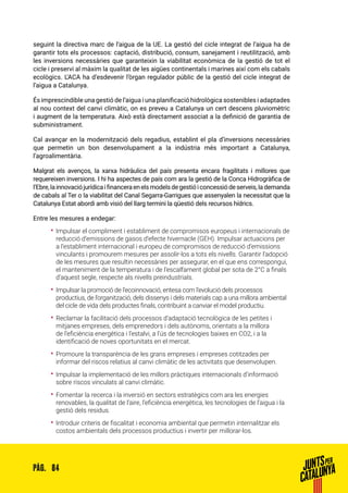 84PÀG.
seguint la directiva marc de l’aigua de la UE. La gestió del cicle integrat de l’aigua ha de
garantir tots els processos: captació, distribució, consum, sanejament i reutilització, amb
les inversions necessàries que garanteixin la viabilitat econòmica de la gestió de tot el
cicle i preservi al màxim la qualitat de les aigües continentals i marines així com els cabals
ecològics. L’ACA ha d’esdevenir l’òrgan regulador públic de la gestió del cicle integrat de
l’aigua a Catalunya.
És imprescindible una gestió de l’aigua i una planificació hidrològica sostenibles i adaptades
al nou context del canvi climàtic, on es preveu a Catalunya un cert descens pluviomètric
i augment de la temperatura. Això està directament associat a la definició de garantia de
subministrament.
Cal avançar en la modernització dels regadius, establint el pla d’inversions necessàries
que permetin un bon desenvolupament a la indústria més important a Catalunya,
l’agroalimentària.
Malgrat els avenços, la xarxa hidràulica del país presenta encara fragilitats i millores que
requereixen inversions. I hi ha aspectes de país com ara la gestió de la Conca Hidrogràfica de
l’Ebre,lainnovaciójurídicaifinanceraenelsmodelsdegestióiconcessiódeserveis,lademanda
de cabals al Ter o la viabilitat del Canal Segarra-Garrigues que assenyalen la necessitat que la
Catalunya Estat abordi amb visió del llarg termini la qüestió dels recursos hídrics.
Entre les mesures a endegar:
•• Impulsar el compliment i establiment de compromisos europeus i internacionals de
reducció d’emissions de gasos d’efecte hivernacle (GEH). Impulsar actuacions per
a l’establiment internacional i europeu de compromisos de reducció d’emissions
vinculants i promourem mesures per assolir-los a tots els nivells. Garantir l’adopció
de les mesures que resultin necessàries per assegurar, en el que ens correspongui,
el manteniment de la temperatura i de l’escalfament global per sota de 2°C a finals
d’aquest segle, respecte als nivells preindustrials.
•• Impulsar la promoció de l’ecoinnovació, entesa com l’evolució dels processos
productius, de l’organització, dels dissenys i dels materials cap a una millora ambiental
del cicle de vida dels productes finals, contribuint a canviar el model productiu.
•• Reclamar la facilitació dels processos d’adaptació tecnològica de les petites i
mitjanes empreses, dels emprenedors i dels autònoms, orientats a la millora
de l’eficiència energètica i l’estalvi, a l’ús de tecnologies baixes en CO2, i a la
identificació de noves oportunitats en el mercat.
•• Promoure la transparència de les grans empreses i empreses cotitzades per
informar del riscos relatius al canvi climàtic de les activitats que desenvolupen.
•• Impulsar la implementació de les millors pràctiques internacionals d’informació
sobre riscos vinculats al canvi climàtic.
•• Fomentar la recerca i la inversió en sectors estratègics com ara les energies
renovables, la qualitat de l’aire, l’eficiència energètica, les tecnologies de l’aigua i la
gestió dels residus.
•• Introduir criteris de fiscalitat i economia ambiental que permetin internalitzar els
costos ambientals dels processos productius i invertir per millorar-los.
 