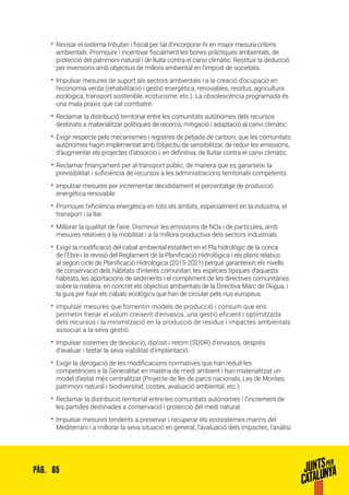 85PÀG.
•• Revisar el sistema tributari i fiscal per tal d’incorporar-hi en major mesura criteris
ambientals. Promoure i incentivar fiscalment les bones pràctiques ambientals, de
protecció del patrimoni natural i de lluita contra el canvi climàtic. Restituir la deducció
per inversions amb objectius de millora ambiental en l’impost de societats.
•• Impulsar mesures de suport als sectors ambientals i a la creació d’ocupació en
l’economia verda (rehabilitació i gestió energètica, renovables, residus, agricultura
ecològica, transport sostenible, ecoturisme, etc.). La obsolescència programada és
una mala praxis que cal combatre.
•• Reclamar la distribució territorial entre les comunitats autònomes dels recursos
destinats a materialitzar polítiques de recerca, mitigació i adaptació al canvi climàtic.
•• Exigir respecte pels mecanismes i registres de petjada de carboni, que les comunitats
autònomes hagin implementat amb l’objectiu de sensibilitzar, de reduir les emissions,
d’augmentar els projectes d’absorció i, en definitiva, de lluitar contra el canvi climàtic.
•• Reclamar finançament per al transport públic, de manera que es garanteixi la
previsibilitat i suficiència de recursos a les administracions territorials competents.
•• Impulsar mesures per incrementar decididament el percentatge de producció
energètica renovable.
•• Promoure l’eficiència energètica en tots els àmbits, especialment en la indústria, el
transport i la llar.
•• Millorar la qualitat de l’aire. Disminuir les emissions de NOx i de partícules, amb
mesures relatives a la mobilitat i a la millora productiva dels sectors industrials.
•• Exigir la modificació del cabal ambiental establert en el Pla hidrològic de la conca
de l’Ebre i la revisió del Reglament de la Planificació Hidrològica i els plans relatius
al segon cicle de Planificació Hidrològica (2015-2021) perquè garanteixin els nivells
de conservació dels hàbitats d’interès comunitari, les espècies típiques d’aquests
hàbitats, les aportacions de sediments i el compliment de les directives comunitàries
sobre la matèria, en concret els objectius ambientals de la Directiva Marc de l’Aigua, i
la guia per fixar els cabals ecològics que han de circular pels rius europeus.
•• Impulsar mesures que fomentin models de producció i consum que ens
permetin frenar el volum creixent d’envasos, una gestió eficient i optimitzada
dels recursos i la minimització en la producció de residus i impactes ambientals
associat a la seva gestió.
•• Impulsar sistemes de devolució, dipòsit i retorn (SDDR) d’envasos, després
d’avaluar i testar la seva viabilitat d’implantació.
•• Exigir la derogació de les modificacions normatives que han reduït les
competències e la Generalitat en matèria de medi ambient i han materialitzat un
model d’estat més centralitzat (Projecte de llei de parcs nacionals, Ley de Montes,
patrimoni natural i biodiversitat, costes, avaluació ambiental, etc.).
•• Reclamar la distribució territorial entre les comunitats autònomes i l’increment de
les partides destinades a conservació i protecció del medi natural.
•• Impulsar mesures tendents a preservar i recuperar els ecosistemes marins del
Mediterrani i a millorar la seva situació en general, l’avaluació dels impactes, l’anàlisi
 