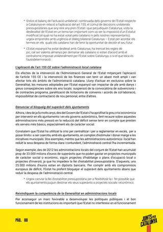 88PÀG.
•• Vistos el balanç de l’actuació unilateral i continuada dels governs de l’Estat respecte
a Catalunya en relació a l’aplicació del art.155; el cúmul de decisions unilaterals
pressupostàries que any rere any pren l’Estat i que perjudiquen Catalunya; vista la
deslleialtat de l’Estat en un tema tan important com va ser la imposició d’un Estatut
modificat (el qual no ha estat votat pels catalans ni pels nostres representants);
urgeix emprendre amb urgència el diàleg bilateral Catalunya – Estat per acordar els
termes en els quals els catalans han de tenir la oportunitat de decidir el seu futur.
•• L’Estat espanyol ha estat deslleial amb Catalunya, ha trencat les regles de
joc, cal ser valents almenys per demanar als catalans si estan d’acord amb el
centralisme imposat unilateralment per l’Estat sobre Catalunya, o si el que toca és
l’autodeterminació.
L’aplicació de l’art.155 CE sobre l’administració local catalana
Els efectes de la intervenció de l’Administració General de l’Estat mitjançant l’aplicació
de l’article 155 CE i la intervenció de les finances van tenir un abast molt ampli i van
afectar tots els àmbits de l’administració catalana. Lluny d’actuar en exclusiva sobre la
Generalitat, les mesures adoptades per l’Estat espanyol van impactar de ple amb danys i
greus conseqüències sobre els ens locals: suspensió de la convocatòria de subvencions i
de contractes programa, paralització de licitacions de convenis i acords de col·laboració,
impossibilitat de contractació de nou personal, entre d’altres.
Denunciar el bloqueig del superàvit dels ajuntaments
Alhora,idesdejafamoltsanys,desdelGoverndel’Estats’haaprofitatlagreucrisieconòmica
per intervenir en els ajuntaments i en els governs autonòmics, fent recaure sobre aquestes
administracions més pressió en la reducció del dèficit sense tenir en compte que presten
els serveis més bàsics, especialment els de caràcter social.
Constatem que l’Estat ha utilitzat la crisi per centralitzar i per a reglamentar en excés, per a
posar límits i a ser coercitiu amb els ajuntaments, en comptes d’estimular i donar marge a les
iniciatives municipals. Dos exemples, mentre que les administracions autonòmica i local han
reduït la seva despesa de forma clara i contundent, l’administració central l’ha incrementada.
Segon exemple, des de 2012 les administracions locals del conjunt de l’Estat han acumulat
prop de 33.000 milions d’euros de superàvits que no poden gastar en projectes municipals
de caràcter social o econòmic, siguin projectes d’habitatge o plans d’ocupació local o
projectes d’inversió, ja que ho impedeix la llei d’estabilitat pressupostària. D’aquests, uns
25.000 milions d’euros estan en dipòsits bancaris. Per complir amb els compromisos
europeus de dèficit, l’Estat ha preferit bloquejar el superàvit dels ajuntaments abans que
reduir la despesa de l’administració central.
•• Urgeix canviar la llei d’estabilitat pressupostària per a flexibilitzar-la i fer possible que
els ajuntaments puguin destinar els seus superàvits a projectes socials i econòmics.
Reivindiquem la competència de la Generalitat en administracions locals
Per aconseguir un marc favorable a desenvolupar les polítiques públiques i el bon
funcionament de les institucions és important que l’Estat no interfereixi en el funcionament
 