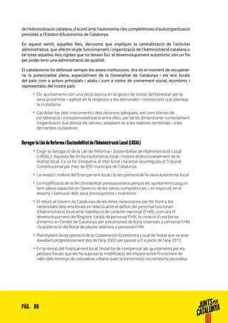 89PÀG.
de l’Administració catalana, d’acord amb l’autonomia i les competències d’autoorganització
previstes a l’Estatut d’Autonomia de Catalunya.
En aquest sentit, aquelles lleis, decisions que impliquin la centralització de l’activitat
administrativa, que afectin el ple funcionament i organització de l’Administració catalana o
bé totes aquelles lleis rígides que no deixen lloc al desenvolupament autonòmic són un fre
per poder tenir una administració de qualitat.
El catalanisme ha defensat sempre les seves institucions. Ara és el moment de recuperar-
ne la potencialitat plena, especialment de la Generalitat de Catalunya i els ens locals
del país com a actors principals i aliats i com a motor de creixement social, econòmic i
representatiu del nostre país.
•• Els ajuntaments són una peça bàsica en la gestió de l’estat del benestar per la
seva proximitat i agilitat en la resposta a les demandes i necessitats que planteja
la ciutadania.
•• Cal dotar-los dels instruments i dels recursos adequats, així com d’eines de
col·laboració i coresponsabilització entre elles, per tal de dimensionar correctament
l’organització que presta els serveis, adaptant-se a les realitats territorials i a les
demandes ciutadanes.
Derogar la Llei de Reforma i Sostenibilitat de l’Administració Local (LRSAL)
•• Exigir la derogació de la Llei de Reforma i Sostenibilitat de l’Administració Local
(LRSAL). Aquesta llei limita l’autonomia local i mostra el desconeixement de la
realitat local. Es va fer d’esquena al món local i ha estat recorreguda al Tribunal
Constitucional per més de 850 municipis de Catalunya.
•• La revisió i millora del finançament local i la recuperació de la seva autonomia local.
•• La modificació de la llei d’estabilitat pressupostària perquè els ajuntaments puguin
tenir plena capacitat en l’exercici de les seves competències i, en especial, en el
disseny i execució dels seus pressupostos i inversions.
•• El retorn al Govern de Catalunya de les eines necessàries per fer front a les
necessitats dels ens locals en relació amb el dèficit del personal funcionari
d’Administració local amb habilitació de caràcter nacional (FHN), com ara el
desenvolupament del Registre català de personal FHN, la creació d’una borsa
d’interins en l’àmbit de Catalunya per a la provisió de llocs reservats a personal FHN
i la publicació del llistat de places relatives a personal FHN.
•• Plantejarem la recuperació de la Cooperación Económica Local de l’estat que va anar
davallant progressivament des de l’any 2002 per passar a 0 a partir de l’any 2012.
•• En la revisió del finançament local, l’estat ha de compensar als ajuntaments per les
pèrdues fiscals que els ha suposat la modificació del Impost sobre l’increment de
valor dels terrenys de naturalesa urbana quan la transmissió no comporta plusvàlua.
 