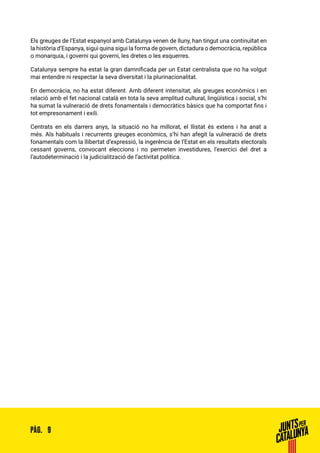 9PÀG.
Els greuges de l’Estat espanyol amb Catalunya venen de lluny, han tingut una continuïtat en
la història d’Espanya, sigui quina sigui la forma de govern, dictadura o democràcia, república
o monarquia, i governi qui governi, les dretes o les esquerres.
Catalunya sempre ha estat la gran damnificada per un Estat centralista que no ha volgut
mai entendre ni respectar la seva diversitat i la plurinacionalitat.
En democràcia, no ha estat diferent. Amb diferent intensitat, als greuges econòmics i en
relació amb el fet nacional català en tota la seva amplitud cultural, lingüística i social, s’hi
ha sumat la vulneració de drets fonamentals i democràtics bàsics que ha comportat fins i
tot empresonament i exili.
Centrats en els darrers anys, la situació no ha millorat, el llistat és extens i ha anat a
més. Als habituals i recurrents greuges econòmics, s’hi han afegit la vulneració de drets
fonamentals com la llibertat d’expressió, la ingerència de l’Estat en els resultats electorals
cessant governs, convocant eleccions i no permeten investidures, l’exercici del dret a
l’autodeterminació i la judicialització de l’activitat política.
 