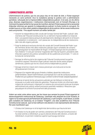 90PÀG.
L’ADMINISTRACIÓ DE JUSTÍCIA
L’Administració de justícia, que és una peça clau en tot estat de dret, a l’Estat espanyol
necessita un canvi profund. Avui la ciutadania percep la justícia com a administració
partidista i allunyada de la imprescindible independència judicial. A tot això, en els últims
anys, diverses organitzacions i institucions internacionals com el Consell d’Europa o la
Comissió Europea també ho han posat de manifest, alertant l’Estat espanyol de la necessitat
d’abordar reformes per garantir la independència judicial i la lluita contra la corrupció. És
evident que en un futur estat català la independència de la justícia i de les seves institucions
serà una prioritat. Fins aquell moment cal vetllar també per:
•• Garantir la independència dels vocals del Consejo General del Poder Judicial i dels
membres del Tribunal Constitucional. És un element imprescindible d’un Estat de
Dret i una qüestió bàsica perquè els plantejaments ideològics del partit en el Govern
no mediatitzin ni condicionin –com passa ara- la independència de les resolucions
dels més alts òrgans judicials.
•• Exigir la dedicació exclusiva de tots els vocals del Consell General del Poder i que
els membres de les més altes instàncies judicials siguin candidats de consens
que persegueixin la imparcialitat de l’òrgan. A l’Estat espanyol això és possible si
han d’obtenir 13 vots per nomenar magistrats del Tribunal Suprem, presidents dels
tribunals superiors de justícia i presidents de les audiències provincials i 11 vots en
la resta de nomenaments.
•• Derogar la reforma de la Llei orgànica del Tribunal Constitucional, la qual ha
convertit a aquest Tribunal en òrgan judicial i executor de les seves pròpies
sentències, qüestió que res té a veure amb la independència judicial.
•• Derogar el termini màxim de 6 mesos previst per a la instrucció en la Llei
d’Enjudiciament Criminal.
•• Disposar d’un registre dels grups d’interès o lobbies, davant les institucions
parlamentàries i davant l’administració, acompanyat d’un codi de conducta amb la
finalitat de que qualsevol interessat pugui conèixer la denominada “petjada legislativa”.
•• Preservar el secret de les actuacions judicials per tal d’afavorir el dret de tot
encausat a un judici amb totes les garanties. Preservar el dret a la informació dels
mitjans de comunicació, mitjançant un sistema de comunicació emès per la pròpia
administració de justícia, evitant processos paral·lels mediàtics i filtracions que
perjudiquen el correcte funcionament dels processos.
Volem ser estat, entre altres raons, per les traves que sempre ha posat l’Estat espanyol al
desenvolupament institucional de Catalunya. L’exemple més eloqüent és el de l’Estatut, el
vigent no ha estat aprovat pel Parlament de Catalunya, ni pel Congrés, ni pel Senat, ni avalat
pels ciutadans de Catalunya, és un Estatut “il·legítim”, una obra acadèmica d’un Tribunal
Constitucional caducat, que no han ratificat ni els electors ni els representants del electors.
Per això manifestem que:
•• L’Estatut de Catalunya no té la legitimitat democràtica que hauria de tenir
•• Un Estatut no ha de poder ser sotmès a dictàmens del Tribunal Constitucional si
ha estat sotmès a referèndum, ja que la decisió directa dels electors, a través del
referèndum, no pot tenir instància superior que la pugui esmenar.
 