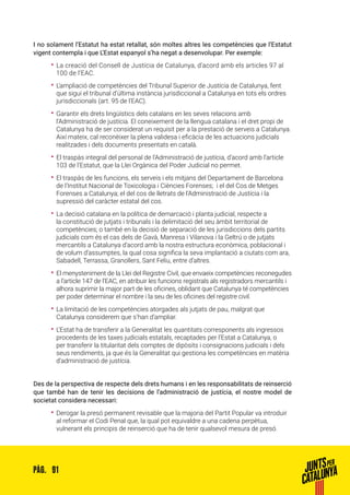 91PÀG.
I no solament l’Estatut ha estat retallat, són moltes altres les competències que l’Estatut
vigent contempla i que L’Estat espanyol s’ha negat a desenvolupar. Per exemple:
•• La creació del Consell de Justícia de Catalunya, d’acord amb els articles 97 al
100 de l’EAC.
•• L’ampliació de competències del Tribunal Superior de Justícia de Catalunya, fent
que sigui el tribunal d’última instància jurisdiccional a Catalunya en tots els ordres
jurisdiccionals (art. 95 de l’EAC).
•• Garantir els drets lingüístics dels catalans en les seves relacions amb
l’Administració de justícia. El coneixement de la llengua catalana i el dret propi de
Catalunya ha de ser considerat un requisit per a la prestació de serveis a Catalunya.
Així mateix, cal reconèixer la plena validesa i eficàcia de les actuacions judicials
realitzades i dels documents presentats en català.
•• El traspàs integral del personal de l’Administració de justícia, d’acord amb l’article
103 de l’Estatut, que la Llei Orgànica del Poder Judicial no permet.
•• El traspàs de les funcions, els serveis i els mitjans del Departament de Barcelona
de l’Institut Nacional de Toxicologia i Ciències Forenses; i el del Cos de Metges
Forenses a Catalunya; el del cos de lletrats de l’Administració de Justícia i la
supressió del caràcter estatal del cos.
•• La decisió catalana en la política de demarcació i planta judicial, respecte a
la constitució de jutjats i tribunals i la delimitació del seu àmbit territorial de
competències; o també en la decisió de separació de les jurisdiccions dels partits
judicials com és el cas dels de Gavà, Manresa i Vilanova i la Geltrú o de jutjats
mercantils a Catalunya d’acord amb la nostra estructura econòmica, poblacional i
de volum d’assumptes, la qual cosa significa la seva implantació a ciutats com ara,
Sabadell, Terrassa, Granollers, Sant Feliu, entre d’altres.
•• El menysteniment de la Llei del Registre Civil, que envaeix competències reconegudes
a l’article 147 de l’EAC, en atribuir les funcions registrals als registradors mercantils i
alhora suprimir la major part de les oficines, oblidant que Catalunya té competències
per poder determinar el nombre i la seu de les oficines del registre civil.
•• La limitació de les competències atorgades als jutjats de pau, malgrat que
Catalunya considerem que s’han d’ampliar.
•• L’Estat ha de transferir a la Generalitat les quantitats corresponents als ingressos
procedents de les taxes judicials estatals, recaptades per l’Estat a Catalunya, o
per transferir la titularitat dels comptes de dipòsits i consignacions judicials i dels
seus rendiments, ja que és la Generalitat qui gestiona les competències en matèria
d’administració de justícia.
Des de la perspectiva de respecte dels drets humans i en les responsabilitats de reinserció
que també han de tenir les decisions de l’administració de justícia, el nostre model de
societat considera necessari:
•• Derogar la presó permanent revisable que la majoria del Partit Popular va introduir
al reformar el Codi Penal que, la qual pot equivaldre a una cadena perpètua,
vulnerant els principis de reinserció que ha de tenir qualsevol mesura de presó.
 