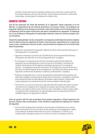 93PÀG.
activitat. Donem ple suport a aquestes entitats que conformen un dens teixit de
la societat catalana i per això cal articular noves mesures de foment i estímul del
mecenatge i de participació ciutadana en entitats civils.
SEGURETAT I DEFENSA
Una de les essències de l’estat del benestar és la seguretat. Sense seguretat no hi ha
llibertat. La seguretat ha de ser efectiva, preventiva, no invasiva i eficaç. Les polítiques de
seguretat i defensa s’han de basar en principis i valors democràtics com la transparència i la
col·laboració amb les altres institucions que tenen competència en seguretat. A Catalunya
és el cos de Mossos d’Esquadra el responsable d’exercici totes les funcions pròpies d’un
cos de policia.
Davant els reptes globals i locals, necessitem una resposta coordinada de la policia catalana
amb les altres forces de seguretat de l’Estat i internacionals, especialment en la gestió de
riscos, crisis i resiliències a tots els nivells, si bé prioritzant el respecte en tot moment dels
drets fonamentals.
•• Defensem una política de seguretat i defensa en favor de la promoció de la pau, la
ciberseguretat i la cooperació.
•• Seguirem reclamant que l’Estat els 700 MEUR per al finançament dels Mossos
d’Esquadra, acordats per la Junta de Seguretat, però no pagats.
•• És necessari la cooperació per afrontar amb plenes garanties els reptes de
seguretat, els que plantegen les noves formes de criminalitat o l’amenaça de
caràcter terrorista per tal d’implantar estratègies de prevenció, investigació i
reacció. L’actualització de les lleis de policia i d’emergències s’hauran de fer per a
permetre un treball integral de les emergències i coordinat amb altres actors de la
seguretat, també de les empreses i col·lectius professionals i ciutadans.
•• Entenem la seguretat com un servei que garanteix el benestar de les persones, els
drets dels ciutadans i la democràcia de les seves institucions i considerem important
el reconeixement del Cos dels Mossos d’Esquadra i dels bombers, l’impuls dels
cossos operatius i la coordinació amb els cossos estatals i internacionals.
•• Promourem una visió inclusiva de la seguretat des del respecte als valors humans
i als drets de la ciutadania amb respecte escrupolós dels principis democràtics.
Dedicar una especial atenció als col·lectius més vulnerables, al dret a l’espai públic
i a la garantia de la seguretat en la vida quotidiana com la seguretat de la llar, la
mobilitat segura o la seguretat en el lleure.
Amb els governs del PP, sota la bandera d’una pretesa seguretat, a l’Estat espanyol s’ha
aprovat vulnerar drets fonamentals i s’han limitat les capacitats de Catalunya en matèria
de seguretat.
•• Hi ha una llei de Seguretat Ciutadana, l’anomenada Llei Mordassa, que vulnera
drets fonamentals, com en els casos de les devolucions d’immigrants en calent
o la prohibició de determinats drets de reunió i manifestació. El PSOE es va
comprometre a derogar-la, però no ho ha fet. En el futur immediat, cal fer-ho.
 