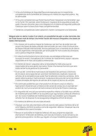 94PÀG.
•• Hi ha una Estrategia de Seguridad Nacional espanyola que no respecta les
competències de la Generalitat de Catalunya en matèria de seguretat pública. No
és admissible.
•• Hi ha unes competències que l’Estat hauria d’haver traspassat a la Generalitat i que
no ho ha fet. Per exemple, sobre l’ordenació i regulació de la seguretat privada, les
quals s’haurien d’orientar cap a una integració en el sistema de seguretat pública de
Catalunya sobre la base d’una major complementarietat.
•• També les competències sobre salvament marítim corresponen a la Generalitat.
Malgrat estar en alerta 4 sobre 5 en relació a la possibilitat de patir un atac terrorista, des
de l’Estat durant molt de temps s’ha limitat l’accés del mossos d’esquadra a les bases de
dades internacionals.
•• Els mossos són la policia integral de Catalunya i per tant han de poder tenir ple
accés a les bases de dades policials internacionals, per això, s’han d’incloure dins
les Bases Policials Internacionals, fent-los partíceps com a membres de ple dret en
tots els organismes internacionals, per tal de poder fer front a totes les amenaces,
com a policia integral de Catalunya.
•• En relació amb el bioterrorisme cal articular una estratègia ambiciosa que
incorpori la revisió i l’actualització de l’inventari de medicaments, equips i vacunes
disponibles en el marc de la política antiterrorista.
•• En l’àmbit de trànsit i seguretat viària, la Generalitat fa molts anys que és
responsable de la seva gestió, tanmateix, l’Estat s’ha reservat funcions que sens
dubte també ha de gestionar la Generalitat.
•• És el cas del control de la matriculació; de l’expedició de permisos o llicències
de circulació; de la capacitat per autoritzar transferències, duplicats i baixes de
vehicles; de la competència per poder fixar la velocitat a totes les carreteres; de la
gestió sobre la pèrdua i l’administració i la devolució de punts del carnet de conduir
o sobre el traspàs del registre de vehicles de la inspecció tècnica de vehicles.
•• Els continuats problemes que s’han produït en els darrers anys en relació a
l’ajornament d’exàmens per a l’obtenció del carnet de conduir és un exemple ben
evident de mal funcionament de l’administració territorial de l’Estat a Catalunya.
•• En seguretat vial, ens cal una normativa específica relativa a l’ús dels nous vehicles
de mobilitat personal (VMP) en la via pública que sigui la base jurídica de referència
per les noves modalitats de mobilitat personal i que estableixi quins d’aquests
vehicles han de disposar d’una assegurança obligatòria enfront de tercers.
•• En matèria de defensa cal una triple actuació:
•• Impulsar una més alta interrelació amb els exercits dels països membres de la UE
amb l’objectiu d’enfortir la política comú de seguretat i defensa i d’avançar cap a la
consolidació d’un exercit europeu.
•• Revisar en profunditat el model de Defensa i els seus programes especials
d’armament. El Ministeri de Defensa, com tots els ministeris, ha de complir la Llei
general pressupostària i les lleis que regulen a Europa l’estabilitat pressupostària.
 