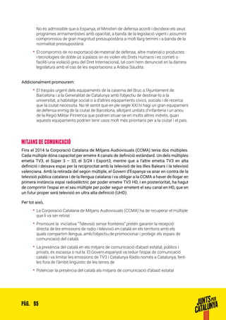 95PÀG.
No és admissible que a Espanya, el Ministeri de defensa acordi i decideixi els seus
programes armamentistes amb opacitat, a banda de la legislació vigent i assumint
compromisos de gran magnitud pressupostària a molt llarg termini i a banda de la
normalitat pressupostària.
•• El compromís de no exportació de material de defensa, altre material o productes
i tecnologies de doble ús a països on es violen els Drets Humans i es cometi o
faciliti una violació greu del Dret Internacional, tal com hem denunciat en la darrera
legislatura amb el cas de les exportacions a Aràbia Saudita.
Addicionalment promourem:
•• El traspàs urgent dels equipaments de la caserna del Bruc a l’Ajuntament de
Barcelona i a la Generalitat de Catalunya amb l’objectiu de destinar-lo a la
universitat, a habitatge social o a d’altres equipaments cívics, socials i de recerca
que la ciutat necessita. No té sentit que en ple segle XXI hi hagi un gran equipament
de defensa enmig de la ciutat de Barcelona, allotjant unitats d’infanteria i un arxiu
de la Regió Militar Pirinenca que podrien situar-se en molts altres indrets, quan
aquests equipaments podrien tenir usos molt més prioritaris per a la ciutat i el país.
MITJANS DE COMUNICACIÓ
Fins el 2014 la Corporació Catalana de Mitjans Audiovisuals (CCMA) tenia dos múltiples.
Cada múltiple dóna capacitat per emetre 4 canals de definició estàndard. Un dels múltiples
emetia TV3, el Súper 3 – 33, el 3/24 i Esport3, mentre que a l’altre emetia TV3 en alta
definició i deixava espai per la reciprocitat amb la televisió de les Illes Balears i la televisió
valenciana. Amb la retirada del segon múltiple, el Govern d’Espanya va anar en contra de la
televisió pública catalana i de la llengua catalana i va obligar a la CCMA a haver de llogar en
primera instància espai radioelèctric per poder emetre TV3 HD, i en posterioritat, ha hagut
de comprimir l’espai en el seu múltiple per poder seguir emetent el seu canal en HD, que en
un futur proper serà televisió en ultra alta definició (UHD).
Per tot això,
•• La Corporació Catalana de Mitjans Audiovisuals (CCMA) ha de recuperar el múltiple
que li va ser retirat.
•• Promoure la iniciativa “Televisió sense fronteres” pretén garantir la recepció
directa de les emissions de radio i televisió en català en els territoris amb els
quals compartim llengua, amb l’objectiu de promocionar i protegir els espais de
comunicació del català.  
•• La presència del català en els mitjans de comunicació d’abast estatal, públics i
privats, és escassa o nul·la. El Govern espanyol va reduir l’espai de comunicació
català i va limitar les emissions de TV3 i Catalunya Ràdio només a Catalunya, fent-
les fora de l’àmbit lingüístic de les terres de
•• Potenciar la presència del català als mitjans de comunicació d’abast estatal
 