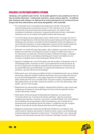 96PÀG.
CATALUNYA I LES POLÍTIQUES EUROPEA I EXTERIOR
Catalunya, com qualsevol país normal, ha de poder garantir la seva presència al món en
tots els àmbits d’actuació —institucional, econòmic, social, cultural, esportiu— en defensa
dels interessos dels catalans i en defensa de la nostra participació en la construcció d’una
Europa més forta, democràtica, amb menys desigualtats i més sostenible.
•• Ens manifestem per una presència de Catalunya en l’àmbit internacional
caracteritzada pel seu compromís envers un món més lliure, just i en pau,
compromès amb els principis democràtics essencials. Per aquest motiu,
considerem la defensa, la protecció i la garantia dels drets humans, individuals i
col·lectius com un eix nuclear de la política exterior del nostre país.
•• La Unió Europea, els principals països socis i aliats al món i a Europa, així com el
conjunt d’organitzacions internacionals de les quals Catalunya forma part a través
d’Espanya, han d’arribar a reconèixer el dret d’autodeterminació de Catalunya i la
seva voluntat d’esdevenir un estat independent, d’acord amb el mandat expressat
per la ciutadania de Catalunya en les eleccions al Parlament de Catalunya.
•• Defensem un model d’Europa dels pobles i dels ciutadans, que avanci en el model
federal, que afavoreixi una integració creixent, en base al model comunitari i a
les institucions, en particular: Comissió Europea i Parlament Europeu. La llengua
catalana ha de tenir la consideració de llengua de Tractat i de treball a la Unió
Europea, en igualtat amb la resta de llengües oficials de la UE.
•• Seguirem treballant per una Unió Europea més democràtica i transparent, amb un
clar lideratge polític i econòmic al món. Cal complementar el mercat interior de
la Unió Europea amb una defensa específica del manteniment i l’enfortiment de
les quatre llibertats que el defineixen, en especial de la llibertat de moviment de
persones i, per tant, de l’Acord de Schengen.
•• Defensarem que una Europa que defensi el dret a l’autodeterminació com a mètode
democràtic capaç de resoldre conflictes territorials, serà una Europa més forta en
la seva dimensió geopolítica i serà capaç d’exportar el model escocès i català a
altres indrets del món com a models d’èxit. El suport europeu a l’autodeterminació
dels pobles doncs, és la millor manera de construir un món més democràtic, més
pacífic i per tant més europeu.
•• Respectarem la voluntat dels ciutadans i representants britànics, sigui la que sigui,
malgrat que lamentem la marxa del Regne Unit de la Unió Europea per la seva
vocació democràtic i liberal.
•• Defensarem el Pla activat per la Generalitat de Catalunya i la creació de la
“Finestreta Brexit” per minimitzar els efectes del Brexit sobre les empreses
catalanes que exporten, importen o que tenen una filial al Regne Unit, amb l’objectiu
de sensibilitzar-les perquè preparin plans d’emergència i per a prestar-los un
assessorament personalitzat davant els dubtes o problemes que els hi puguin
sorgir en el procés de sortida d’aquell estat de la Unió Europea (UE)
•• Malgrat les tradicionals reticències del Ministeri d’Exteriors a col·laborar amb
l’administració catalana, demanarem a l’Estat el màxim suport a la Generalitat per
al desenvolupament d’aquesta iniciativa de la “Finestreta Brexit” i per a donar àgil
resposta a les demandes que des de la mateixa es plantegin al Govern de l’Estat.
 