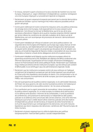 97PÀG.
•• Si s’escau, donarem suport a Escòcia en la seva voluntat de mantenir-se a la Unió
Europea, mitjançant un segon referèndum d’independència i posterior reintegració
a la Unió Europea mitjançant un procediment ràpid de re-integració.
•• Reclamarem al govern espanyol el respecte permanent per la voluntat democràtica
del poble de Gibraltar i que es mantinguin les millors relacions possibles amb el
govern del penyal.
•• Continuarem defensant el nostre compromís inequívoc amb una política ambiciosa
de veïnatge de la Unió Europea, molt especialment en la seva vessant sud al
Mediterrani. Cal reforçar la Unió per la Mediterrània, que té la seu de la seva
secretaria a Barcelona i l’objectiu de la qual és impulsar projectes d’àmbit regional
per tal de millorar les condicions de vida dels ciutadans de la ribera sud de la
Mediterrània, així com acompanyar els processos de transició i democratització
d’aquests països.
•• Continuarem treballant per reforçar el caràcter comú de la política exterior i de
seguretat de la Unió Europea amb l’objectiu que Europa sigui capaç d’actuar al món
amb una sola veu, tant diplomàticament com davant d’organismes internacionals.
En aquest sentit, donarem suport a la proposta que els països de la UE adoptin una
sola veu al Consell de Seguretat de Nacions Unides o racionalitzin els seus recursos
diplomàtics a l’exterior a través de les delegacions de la UE en països tercers.
•• Continuarem treballant amb l’objectiu que les institucions europees reforcin la
governança econòmica de la Unió, flexibilitzin els objectius de dèficit condicionat a les
reformes estructurals i la participació al Fons Europeu d’Inversions Estratègiques; i
avancin en l’harmonització de les seves polítiques fiscals. Reclamarem que Catalunya
tingui interlocució directa amb les institucions europees i que els esforços per contenir
el dèficit públic no se centrifuguin cap a les administracions regionals i locals.
•• Reclamem que les institucions europees centrin els seus esforços en l’adequat
compliment de la legislació europea per part de l’estat espanyol, que actualment
és l’Estat amb més expedients sancionadors té oberts. Ens comprometem a fer un
seguiment d’aquests incompliments de la llei europea, que sovint perjudiquen les
PIMEs i els consumidors.
•• Des de la perspectiva de la política exterior espanyola, no és admissible l’obsessió,
de l’Estat i els seus governs, de voler anul·lar la presència exterior de Catalunya al
món com a prioritat de la seva política exterior i de les seves ambaixades.
•• Ens manifestem per la urgent necessitat de racionalitzar i donar transparència a
la política exterior espanyola. En un estat europeu la solidesa de la democràcia
no es defensa amb dossiers i informes de les ambaixades, ni amb la prohibició
de conferències, sinó practicant la democràcia; la independència dels poders
judicials no es defensa amb comunicats dels serveis exteriors, sinó amb reformes
dràstiques que la facin creïble davant altres sistemes judicials amb alta tradició
d’independència judicial i de democràcia; el respecte als drets fonamentals no
es fa amb argumentaris que contraprogramin les denúncies, sinó amb mesures
legislatives que donin resposta a les denúncies i sentències del Tribunal Europeu de
Drets Humans.
•• Reclamem al govern espanyol que no utilitzi la diplomàcia per justificar
l’empresonament i l’exili de líders polítics i socials independentistes.
 