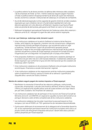 98PÀG.
•• La política exterior ha de donar prioritat a la defensa dels interessos dels ciutadans
i de les empreses de l’estat al món; i mentre Catalunya segueixi pagant impostos
a l’Estat, la política exterior d’Espanya també ha de donar ple suport als interessos
socials, econòmics culturals i institucionals de Catalunya, en comptes de combatre’ls.
•• Avui la llei electoral espanyola no té la capacitat de garantir el dret de vot dels ciutadans
espanyols que viuen a l’exterior, tal com s’ha demostrat repetidament, tant a les
eleccions generals com a les eleccions al Parlament. Aquesta sí que hauria d’haver
estat una prioritat de democràcia, pels governs de l’Estat i en canvi, no ho ha sigut.
•• Defensem la legislació aprovada pel Parlament de Catalunya sobre afers exteriors i
relacions amb la UE i rebutgem la vigent llei dels servei exterior espanyola.
En el cas que Catalunya esdevingui estat, donarem suport:
•• A les institucions catalanes en la petició d’adhesió al sistema de les Nacions
Unides, amb l’objectiu de respectar i mantenir tots els compromisos i obligacions
internacionals contrets pel Regne d’Espanya i que actualment estan en vigor
a Catalunya. També donarem suport als procediments apropiats perquè
Catalunya s’integri en les principals organitzacions internacionals de les quals és
membre actualment a través de l’Estat espanyol, prioritzant el Consell d’Europa i
l’Organització per a la Seguretat i la Cooperació per a Europa, entre d’altres.
•• A les propostes d’adhesió o successió que les institucions catalanes plantegin en
la condició de part dels més de 3.200 tractats bilaterals i multilaterals celebrats per
l’Estat espanyol i que conformen el gruix de dret internacional que els ciutadans de
Catalunya volem mantenir.
•• A les institucions catalanes en els processos d’adhesió a les principals institucions
econòmiques i financeres a escala internacional i regional.
•• A les institucions catalanes en les negociacions amb les institucions espanyoles
sobre el repartiment d’actius i passius a través de la valoració i quantificació
d’aquells béns i serveis de l’Estat a l’exterior.
Mentre els catalans seguim pagant els nostres impostos a l’Estat espanyol:
•• Manifestem la necessitat d’intensificar les relacions polítiques, institucionals,
comercials, empresarials i culturals amb Amèrica del Nord, Amèrica Llatina, l’Àsia
i l’Àfrica, en especial amb aquells països amb els quals existeixi una major relació
per part dels ciutadans i les empreses de Catalunya.
•• Les institucions catalanes han de participar en les reunions de l’Estat al Consell de
Ministres de la UE i al COREPER, en especial en aquelles reunions del Consell on es
prenguin decisions sobre àmbits competencials de les institucions catalanes.
•• Les institucions catalanes han de poder maximitzar la seva participació en fons
europeus, com ara el FEDER o el FSE i gestionar-los de naturalesa descentralitzada.
•• Continuarem defensant el reconeixement de la delegació de la Generalitat davant la
UE i el seu representant permanent davant les institucions europees amb vista a un
procés continu de reforçament d’aquesta estructura i davant dels atacs judicials i
polítics perpetrats per l’Estat espanyol.
 