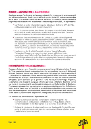 99PÀG.
MILLORAR LA COOPERACIÓ AMB EL DESENVOLUPAMENT
Catalunya sempre s’ha destacat per la seva predisposició a incrementar la seva cooperació
amb el desenvolupament. En el conjunt de l’Estat, amb la crisi i el PP, el Govern espanyol va
reduir en un 70 % la dotació econòmica anual destinada a cooperació, deixant desatesos
programes, iniciatives i milions de persones. Cal revertir aquesta situació, i en aquest sentit:
•• Manifestem la nostra voluntat de recuperar l’objectiu de destinar el 0,7 % del PIB a
polítiques de cooperació amb el desenvolupament.
•• Alhora és necessari revisar les polítiques de cooperació amb la finalitat d’avançar
en el trànsit de la política de l’ajuda a la política del desenvolupament. Cap a una
política més alineada amb el desenvolupament global.
•• A Catalunya cal avançar en l’aplicació de l’Agenda 2030 per al Desenvolupament
Sostenible de l’ONU. Els Objectius de Desenvolupament Sostenible (ODS), a diferència
dels Objectius del Mil·lenni (ODM), que es referien als països subdesenvolupats,
són d’aplicació universal i abracen temàtiques tan importants com la lluita contra
la fam, la pobresa, la protecció del medi ambient, el benestar o el desenvolupament
econòmic; àmbits que afecten tant la política interna com l’acció exterior.
•• Impulsarem en el si de la Unió Europea la entrada en vigor de la Taxa a les
Transaccions Financeres amb exempcions per al deute públic i els mercats
especialitzats per a PIMEs i de la Taxa Google. Una part dels recursos fiscals que aporti
s’ha de destinar a incrementar les dotacions pressupostàries ja existents relatives a
programes de cooperació internacional contra la fam, la pobresa i la desigualtat.
DONAR RESPOSTA AL PROBLEMA DELS REFUGIATS
Europa en els darrers anys s’ha vist immersa en una crisi humanitària de refugiats. El paper
de l’Estat en aquesta situació ha sigut inexistent. No ha complert el compromís del Consell
d’Europa d’assumir, en dos anys, 19.499 persones sol·licitants d’asil. Només va acollir el
12,85% de l’acord. Les traves i falta de resposta del govern de l’Estat xoca amb la voluntat de
la Generalitat de Catalunya i altres administracions que es van oferir per acollir les persones
refugiades. Queda constatat que el govern de l’Estat no assumeix l’estratègia migratòria,
no compleix amb els acords europeus sobre les persones sol·licitants d’asil i no ofereix
cap mena de coordinació amb les altres administracions com la Generalitat de Catalunya.
És una assignatura pendent que es repeteix en les darreres legislatures. Des de Catalunya,
volem tenir un paper actiu en l’àmbit de la protecció internacional i impulsar mesures que
facin plenament vigent la nostra solidaritat internacional i el compliment amb donar accés
al dret d’asil i la protecció amb les persones perseguides, per qualsevol circumstància.
Les prioritats per donar resposta a aquest repte són:
•• Garantir el ple respecte als drets humans de les persones migrants i els
seus familiars i, en particular, dels sol·licitants d’asil o refugi, d’acord amb els
compromisos sobre el dret d’asil signats en la Convenció de Ginebra del 1951.
•• Reclamar la interlocució directa entre el govern de Catalunya i la Comissió Europea
per tal de poder complir amb els objectius europeus d’acollida de refugiats sense
interferència del govern espanyol.
 
