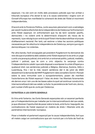 Janhihaprou.cat
espanyol, i ha vist com en molts dels processos judicials que han arribat a
tribunals europeus s’ha donat la raó a la causa sobiranista i òrgans com el
Consell d’Europa han manifestat la vulneració de drets de l’Estat al moviment
independentista.
D’acord amb la Ponència Política, Junts assumeix plenament com a estratègia
per assolir la plena efectivitat de la independència de Catalunya l’enfrontament
amb l’Estat espanyol. Un enfrontament que ha de tenir caràcter pacífic,
democràtic i no violent amb la determinació d’assumir els riscos de la
repressió, i que rebutgi la por amb la qual l’Estat intenta desmobilitzar el procés
d’alliberament nacional. Per tant, cal recórrer a totes les accions polítiques
necessàries per fer efectiva la independència de Catalunya, sempre que siguin
democràtiques i no violentes.
Per altra banda, l’exili encapçalat pel president Puigdemont ha demostrat dia
rere dia que el problema dels catalans amb l’Estat espanyol no és amb un jutge
o amb una jerarquia judicial, sinó amb tot un entramat polític, judicial, mediàtic,
judicial i policial, que té com a únic objectiu la venjança contra
l’independentisme català i que està disposat a avantposar la unitat d’Espanya a
qualsevol dret. Les sentències judicials a Bèlgica, Alemanya, Escòcia, Itàlia o
Luxemburg, fins i tot la més recent sentència del 5 de juliol de 2023
desestimant la demanda del MHP Puigdemont i dels consellers Comín i Ponsatí
sobre la seva immunitat com a europarlamentaris, posen de manifest
l’autoritarisme de l’Estat espanyol i l’atac als drets i les llibertats fonamentals
els darrers anys i són una de les bases sobre la qual cal continuar construint la
internacionalització del cas català. La lluita i la persistència de l’exili són, doncs,
part nuclear d’allò que és Junts per Catalunya.
ESTRATÈGIA A LES CORTS GENERALS
En línia amb l’anterior, les Corts Generals espanyoles són un escenari perfecte
per a l’independentisme per treballar per la internacionalització del cas català,
ja que ofereixen l’oportunitat de posar sobre la taula, amb llums i taquígrafs, les
contradiccions de l’estat espanyol en matèria de drets i llibertats amb els
paràmetres internacionals i europeus.
Posar a treballar el parlament espanyol per la causa independentista, fent que
ell mateix caigui en contradiccions que són munició per a la lluita de l’exili és
 