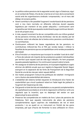 Janhihaprou.cat
● La política sobre pensions de la seguretat social, sigui a Catalunya, sigui
en el context de l’Estat, s’ha de dur a terme en el marc de la concertació
social amb les organitzacions sindicals i empresarials, i en el marc del
diàleg i el consens polític.
● Vàrem contribuir a fer possible l’augment i revalorització de les pensions
com a nou marc normatiu en diferents reformes durant aquesta
legislatura per mantenir el seu poder adquisitiu i continuarem sent
propositius per tal de que aquesta revalorització pugui continuar donant-
se en els propers anys.
● A més, aquest increment ha de ser compatible amb una millora gradual
de les pensions mínimes, de les d’orfenesa i de les de viduïtat, per tal
d’intentar reduir els efectes de la bretxa entre pensions contributives i
no contributives.
● Continuarem millorant les bases reguladores de les pensions no
contributives millorant-les fins al 75% per rendes baixes i millorar la
fiscalitat de les pensions que es compatibilitzen amb rendes procedents
del treball.
● S’ha d’introduir un mecanisme que incorpori la variable “cost de la vida”
a l’hora de calcular els imports de les prestacions podent individualitzar
per territori quan aquest cost de vida sigui indicatiu. Ho hem proposat
aquesta passada legislatura i ho continuarem posant sobre la taula.
● Per assegurar el sistema de les pensions, en la propera legislatura urgeix
eliminar els dèficits anuals que avui registra la Seguretat Social. Seguir
avançant en la separació de les fonts de finançament de la Seguretat
Social és una de les vies per reduir aquest dèficit.
● Així mateix propugnem incloure les polítiques de natalitat i immigració
com a factors de sostenibilitat del sistema.
● L’estabilitat del sistema també requereix la introducció d’un factor de
sostenibilitat que vinculi qualsevol retard en l’edat legal de jubilació a
l’augment de l’esperança de vida.
● Cal garantir el dret de tots els treballadors a una pensió complementària
de capitalització acordada en el si de la negociació col·lectiva i amb una
regulació que la incentivi, que no depengui del sector en què
desenvolupi la seva activitat.
● Preservar les competències en matèria de fons i plans de pensions de
Catalunya, fent que aquests instruments de plans de pensions
complementàries siguin capil·lars als treballadors de tot el teixit
productiu i no es quedi en un instrument en l’àmbit de les grans
empreses, pel que s’hauria de fomentar la seva utilització en micro-
 