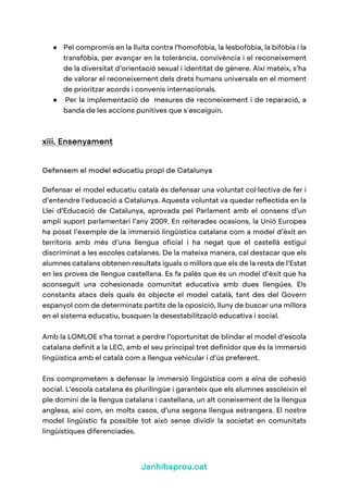 Janhihaprou.cat
● Pel compromís en la lluita contra l’homofòbia, la lesbofòbia, la bifòbia i la
transfòbia, per avançar en la tolerància, convivència i el reconeixement
de la diversitat d’orientació sexual i identitat de gènere. Així mateix, s’ha
de valorar el reconeixement dels drets humans universals en el moment
de prioritzar acords i convenis internacionals.
● Per la implementació de mesures de reconeixement i de reparació, a
banda de les accions punitives que s´escaiguin.
xiii. Ensenyament
Defensem el model educatiu propi de Catalunya
Defensar el model educatiu català és defensar una voluntat col·lectiva de fer i
d’entendre l’educació a Catalunya. Aquesta voluntat va quedar reflectida en la
Llei d’Educació de Catalunya, aprovada pel Parlament amb el consens d’un
ampli suport parlamentari l’any 2009. En reiterades ocasions, la Unió Europea
ha posat l’exemple de la immersió lingüística catalana com a model d’èxit en
territoris amb més d’una llengua oficial i ha negat que el castellà estigui
discriminat a les escoles catalanes. De la mateixa manera, cal destacar que els
alumnes catalans obtenen resultats iguals o millors que els de la resta de l’Estat
en les proves de llengua castellana. Es fa palès que és un model d’èxit que ha
aconseguit una cohesionada comunitat educativa amb dues llengües. Els
constants atacs dels quals és objecte el model català, tant des del Govern
espanyol com de determinats partits de la oposició, lluny de buscar una millora
en el sistema educatiu, busquen la desestabilització educativa i social.
Amb la LOMLOE s’ha tornat a perdre l’oportunitat de blindar el model d’escola
catalana definit a la LEC, amb el seu principal tret definidor que és la immersió
lingüística amb el català com a llengua vehicular i d’ús preferent.
Ens comprometem a defensar la immersió lingüística com a eina de cohesió
social. L’escola catalana és plurilingüe i garanteix que els alumnes assoleixin el
ple domini de la llengua catalana i castellana, un alt coneixement de la llengua
anglesa, així com, en molts casos, d’una segona llengua estrangera. El nostre
model lingüístic fa possible tot això sense dividir la societat en comunitats
lingüístiques diferenciades.
 