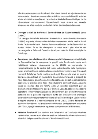 Janhihaprou.cat
efectiva una autonomia local real. Cal oferir també als ajuntaments els
instruments i les eines de col·laboració i corresponsabilització amb les
altres administracions (locals i administració de la Generalitat) per tal de
dimensionar correctament l’organització que presta els serveis,
adaptant-se a les realitats territorials i a les demandes ciutadanes.
• Derogar la Llei de Reforma i Sostenibilitat de l’Administració Local
(LRSAL)
Cal derogar la Llei de Reforma i Sostenibilitat de l’Administració Local
(LRSAL). Aquesta, dictada des del desconeixement de la realitat local,
limita l’autonomia local i lamina les competències de la Generalitat en
aquest àmbit. Es va fer d’esquena al món local i per això va ser
recorreguda al Tribunal Constitucional per més de 850 municipis de
Catalunya.
• Recuperar per a la Generalitat els secretaris i interventors municipals.
La Generalitat ha de recuperar la gestió dels funcionaris locals amb
habilitació estatal. L’aprovació de la LRSAL va comportar la
recentralització de la gestió del règim administratiu dels funcionaris
locals amb habilitació estatal, els secretaris i interventors, que fins aquell
moment Catalunya havia realitzat amb èxit. Durant els anys en què la
competència estigué en mans de la Generalitat, s’impulsà la creació de
nous llocs, la seva classificació, l’oferta pública de treball, la selecció dels
aspirants, la provisió dels llocs i les situacions administratives. Aquesta
tasca es realitzà des de l’EAPC amb un resultat excel·lent per als
ajuntaments de Catalunya, que per primera vegada pogueren accedir a
secretaris i interventors gestionats eficientment des de l’administració
catalana. En la passada legislatura Junts per Catalunya ha promogut
diverses iniciatives per reformar la Llei de Bases de Règim Local i tornar
al règim anterior a la recentralització de la LRSAL. Caldrà reincidir en
aquestes iniciatives. Es tracta d’una demanda perfectament assumible
per l’Estat, que ja ha retornat aquestes competències al País Basc.
• Personal funcionari. Cal retornar a la Generalitat de Catalunya les eines
necessàries per fer front a les necessitats dels ens locals en relació amb
el dèficit del personal funcionari d’Administració local.
 