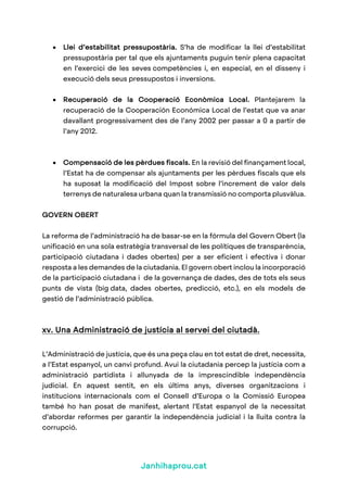 Janhihaprou.cat
• Llei d’estabilitat pressupostària. S’ha de modificar la llei d’estabilitat
pressupostària per tal que els ajuntaments puguin tenir plena capacitat
en l’exercici de les seves competències i, en especial, en el disseny i
execució dels seus pressupostos i inversions.
• Recuperació de la Cooperació Econòmica Local. Plantejarem la
recuperació de la Cooperación Económica Local de l’estat que va anar
davallant progressivament des de l’any 2002 per passar a 0 a partir de
l’any 2012.
• Compensació de les pèrdues fiscals. En la revisió del finançament local,
l’Estat ha de compensar als ajuntaments per les pèrdues fiscals que els
ha suposat la modificació del Impost sobre l’increment de valor dels
terrenys de naturalesa urbana quan la transmissió no comporta plusvàlua.
GOVERN OBERT
La reforma de l’administració ha de basar-se en la fórmula del Govern Obert (la
unificació en una sola estratègia transversal de les polítiques de transparència,
participació ciutadana i dades obertes) per a ser eficient i efectiva i donar
resposta a les demandes de la ciutadania. El govern obert inclou la incorporació
de la participació ciutadana i de la governança de dades, des de tots els seus
punts de vista (big data, dades obertes, predicció, etc.), en els models de
gestió de l’administració pública.
xv. Una Administració de justícia al servei del ciutadà.
L’Administració de justícia, que és una peça clau en tot estat de dret, necessita,
a l’Estat espanyol, un canvi profund. Avui la ciutadania percep la justícia com a
administració partidista i allunyada de la imprescindible independència
judicial. En aquest sentit, en els últims anys, diverses organitzacions i
institucions internacionals com el Consell d’Europa o la Comissió Europea
també ho han posat de manifest, alertant l’Estat espanyol de la necessitat
d’abordar reformes per garantir la independència judicial i la lluita contra la
corrupció.
 