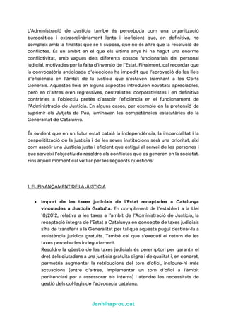 Janhihaprou.cat
L’Administració de Justícia també és percebuda com una organització
burocràtica i extraordinàriament lenta i ineficient que, en definitiva, no
compleix amb la finalitat que se li suposa, que no és altra que la resolució de
conflictes. És un àmbit en el que els últims anys hi ha hagut una enorme
conflictivitat, amb vagues dels diferents cossos funcionarials del personal
judicial, motivades per la falta d’inversió de l’Estat. Finalment, cal recordar que
la convocatòria anticipada d’eleccions ha impedit que l’aprovació de les lleis
d’eficiència en l’àmbit de la justícia que s’estaven tramitant a les Corts
Generals. Aquestes lleis en alguns aspectes introduïen novetats apreciables,
però en d’altres eren regressives, centralistes, corporativistes i en definitiva
contràries a l’objectiu pretès d’assolir l’eficiència en el funcionament de
l’Administració de Justícia. En alguns casos, per exemple en la pretensió de
suprimir els Jutjats de Pau, laminaven les competències estatutàries de la
Generalitat de Catalunya.
És evident que en un futur estat català la independència, la imparcialitat i la
despolitització de la justícia i de les seves institucions serà una prioritat, així
com assolir una Justícia justa i eficient que estigui al servei de les persones i
que serveixi l’objectiu de resoldre els conflictes que es generen en la societat.
Fins aquell moment cal vetllar per les següents qüestions:
1. EL FINANÇAMENT DE LA JUSTÍCIA
• Import de les taxes judicials de l’Estat recaptades a Catalunya
vinculades a Justícia Gratuïta. En compliment de l’establert a la Llei
10/2012, relativa a les taxes a l’àmbit de l’Administració de Justícia, la
recaptació íntegra de l’Estat a Catalunya en concepte de taxes judicials
s’ha de transferir a la Generalitat per tal que aquesta pugui destinar-la a
assistència jurídica gratuïta. També cal que s’executi el retorn de les
taxes percebudes indegudament.
Resoldre la qüestió de les taxes judicials és peremptori per garantir el
dret dels ciutadans a una justícia gratuïta digna i de qualitat i, en concret,
permetria augmentar la retribucions del torn d’ofici, incloure-hi més
actuacions (entre d’altres, implementar un torn d’ofici a l’àmbit
penitenciari per a assessorar els interns) i atendre les necessitats de
gestió dels col·legis de l’advocacia catalana.
 