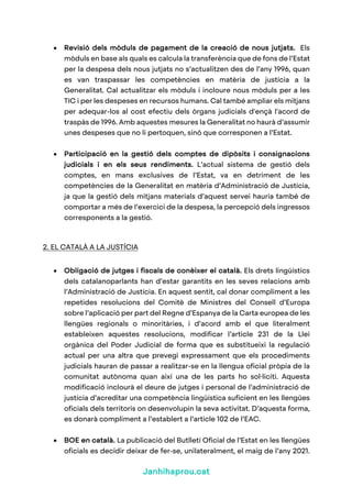 Janhihaprou.cat
• Revisió dels mòduls de pagament de la creació de nous jutjats. Els
mòduls en base als quals es calcula la transferència que de fons de l’Estat
per la despesa dels nous jutjats no s’actualitzen des de l’any 1996, quan
es van traspassar les competències en matèria de justícia a la
Generalitat. Cal actualitzar els mòduls i incloure nous mòduls per a les
TIC i per les despeses en recursos humans. Cal també ampliar els mitjans
per adequar-los al cost efectiu dels òrgans judicials d'ençà l'acord de
traspàs de 1996. Amb aquestes mesures la Generalitat no haurà d’assumir
unes despeses que no li pertoquen, sinó que corresponen a l’Estat.
• Participació en la gestió dels comptes de dipòsits i consignacions
judicials i en els seus rendiments. L’actual sistema de gestió dels
comptes, en mans exclusives de l’Estat, va en detriment de les
competències de la Generalitat en matèria d’Administració de Justícia,
ja que la gestió dels mitjans materials d’aquest servei hauria també de
comportar a més de l’exercici de la despesa, la percepció dels ingressos
corresponents a la gestió.
2. EL CATALÀ A LA JUSTÍCIA
• Obligació de jutges i fiscals de conèixer el català. Els drets lingüístics
dels catalanoparlants han d’estar garantits en les seves relacions amb
l’Administració de Justícia. En aquest sentit, cal donar compliment a les
repetides resolucions del Comitè de Ministres del Consell d’Europa
sobre l’aplicació per part del Regne d’Espanya de la Carta europea de les
llengües regionals o minoritàries, i d’acord amb el que literalment
estableixen aquestes resolucions, modificar l’article 231 de la Llei
orgànica del Poder Judicial de forma que es substitueixi la regulació
actual per una altra que prevegi expressament que els procediments
judicials hauran de passar a realitzar-se en la llengua oficial pròpia de la
comunitat autònoma quan així una de les parts ho sol·liciti. Aquesta
modificació inclourà el deure de jutges i personal de l’administració de
justícia d’acreditar una competència lingüística suficient en les llengües
oficials dels territoris on desenvolupin la seva activitat. D’aquesta forma,
es donarà compliment a l’establert a l’article 102 de l’EAC.
• BOE en català. La publicació del Butlletí Oficial de l’Estat en les llengües
oficials es decidir deixar de fer-se, unilateralment, el maig de l’any 2021.
 