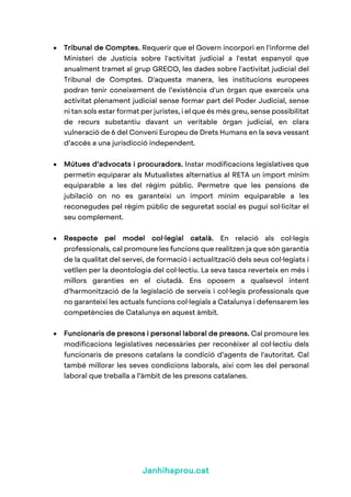 Janhihaprou.cat
• Tribunal de Comptes. Requerir que el Govern incorpori en l'informe del
Ministeri de Justícia sobre l'activitat judicial a l'estat espanyol que
anualment tramet al grup GRECO, les dades sobre l'activitat judicial del
Tribunal de Comptes. D'aquesta manera, les institucions europees
podran tenir coneixement de l’existència d'un òrgan que exerceix una
activitat plenament judicial sense formar part del Poder Judicial, sense
ni tan sols estar format per juristes, i el que és més greu, sense possibilitat
de recurs substantiu davant un veritable òrgan judicial, en clara
vulneració de 6 del Conveni Europeu de Drets Humans en la seva vessant
d’accés a una jurisdicció independent.
• Mútues d’advocats i procuradors. Instar modificacions legislatives que
permetin equiparar als Mutualistes alternatius al RETA un import mínim
equiparable a les del règim públic. Permetre que les pensions de
jubilació on no es garanteixi un import mínim equiparable a les
reconegudes pel règim públic de seguretat social es pugui sol·licitar el
seu complement.
• Respecte pel model col·legial català. En relació als col·legis
professionals, cal promoure les funcions que realitzen ja que són garantia
de la qualitat del servei, de formació i actualització dels seus col·legiats i
vetllen per la deontologia del col·lectiu. La seva tasca reverteix en més i
millors garanties en el ciutadà. Ens oposem a qualsevol intent
d’harmonització de la legislació de serveis i col·legis professionals que
no garanteixi les actuals funcions col·legials a Catalunya i defensarem les
competències de Catalunya en aquest àmbit.
• Funcionaris de presons i personal laboral de presons. Cal promoure les
modificacions legislatives necessàries per reconèixer al col·lectiu dels
funcionaris de presons catalans la condició d’agents de l'autoritat. Cal
també millorar les seves condicions laborals, així com les del personal
laboral que treballa a l’àmbit de les presons catalanes.
 