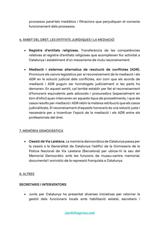 Janhihaprou.cat
processos paral·lels mediàtics i filtracions que perjudiquen el correcte
funcionament dels processos.
6. ÀMBIT DEL DRET, LES ENTITATS JURÍDIQUES I LA MEDIACIÓ
• Registre d’entitats religioses. Transferència de les competències
relatives al registre d’entitats religioses que acompleixen llur activitat a
Catalunya i establiment d’un mecanisme de mutu reconeixement.
• Mediació i sistemes alternatius de resolució de conflictes (ADR).
Promoure els canvis legislatius per al reconeixement de la mediació i els
ADR en la solució judicial dels conflictes, així com que els acords de
mediació i ADR puguin ser homologats judicialment si les parts ho
demanen. En aquest sentit, cal també establir per llei el reconeixement
d’honoraris equivalents pels advocats i procuradors (especialment en
torn d’ofici) quan intervenen en aquests tipus de procediments, i que els
casos resolts per mediació i ADR rebin la mateixa retribució que els casos
judicialitzats. El reconeixement d’aquests honoraris és una solució justa i
necessària per a incentivar l’opció de la mediació i els ADR entre els
professionals del dret.
7. MEMÒRIA DEMOCRÀTICA
• Cessió de Via Laietana. La memòria democràtica de Catalunya passa per
la cessió a la Generalitat de Catalunya l’edifici de la Comissaria de la
Policia Nacional de Via Laietana (Barcelona) per ubicar-hi la seu del
Memorial Democràtic amb les funcions de museu-centre memorial,
documental i arxivístic de la repressió franquista a Catalunya.
8. ALTRES
SECRETARIS I INTERVENTORS
• Junts per Catalunya ha presentat diverses iniciatives per retornar la
gestió dels funcionaris locals amb habilitació estatal, secretaris i
 