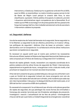 Janhihaprou.cat
interventors, a Catalunya. Catalunya ho va gestionar amb èxit fins al 2013,
quan la LRSAL va recentralitzar. La nostra iniciativa suposa canviar la Llei
de Bases de Règim Local perquè la creació dels llocs, la seva
classificació, supressió, l'oferta pública d'ocupació, la selecció, provisió
i situacions administratives siguin competència de la Generalitat. És el
mateix que el PNB va aconseguir en els pressupostos de l'any passat amb
l’argument peregrí del furs. Hem treballat estretament amb els secretaris
i interventors catalans la proposta.
xvi. Seguretat i defensa
Una de les essències de l’estat del benestar és la seguretat. Sense seguretat no
hi ha llibertat. La seguretat ha de ser efectiva, preventiva, no invasiva i eficaç.
Les polítiques de seguretat i defensa s’han de basar en principis i valors
democràtics com la transparència i la col·laboració amb les altres institucions
que tenen competència en seguretat.
És necessari en aquest sentit que el nostre país conformi les necessàries
Estructures d'Estat, basteixi el Sistema de Seguretat Nacional de Catalunya que
està composat per la Policia de Catalunya, la Seguretat Civil i la Defensa.
Davant els reptes globals i locals, necessitem una resposta coordinada de la
policia catalana amb les altres forces de seguretat de l’Estat i internacionals,
especialment en la gestió de riscos, emergències i crisis a tots els nivells, si bé
prioritzant el respecte en tot moment als drets fonamentals.
S’han de tenir presents les greus problemàtiques a les que ens enfrontem com
a país en l’àmbit de la seguretat incloent els riscos emergents com són els
ciberriscos o els reptes derivats del canvi climàtic, amb incidents que cada cop
són més imprevisibles i més greus i la desigual distribució del nostre país, on el
20% del territori concentra el 80% de la població.
És necessària la cooperació i la col·laboració per afrontar amb plenes garanties
els reptes de seguretat, els que plantegen les noves formes de criminalitat o
l’amenaça de caràcter terrorista per tal d’implantar estratègies de prevenció,
investigació i reacció. L’actualització de les lleis de policia i d'emergències
s'hauran de fer per a permetre un treball integral de les emergències i coordinat
 