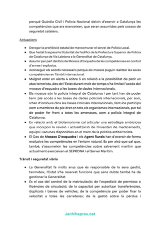 Janhihaprou.cat
perquè Guàrdia Civil i Policia Nacional deixin d’exercir a Catalunya les
competències que ara exerceixen, que seran assumides pels cossos de
seguretat catalans.
Actuacions
● Derogar la prohibició estatal de mancomunar el servei de Policia Local.
● Que l'estat traspassi la titularitat de l'edifici de la Prefectura Superior de Policia
de Catalunya de Via Laietana a la Generalitat de Catalunya.
● Assumir per part del Cos de Mossos d'Esquadra de les competències en control
d'armes i explosius.
● Aconseguir els acords necessaris perquè els mossos puguin realitzar les seves
competències en l’àmbit internacional.
● Malgrat estar en alerta 4 sobre 5 en relació a la possibilitat de patir un
atac terrorista, des de l’Estat durant molt de temps s’ha limitat l’accés del
mossos d’esquadra a les bases de dades internacionals.
● Els mossos són la policia integral de Catalunya i per tant han de poder
tenir ple accés a les bases de dades policials internacionals, per això,
s’han d’incloure dins les Bases Policials Internacionals, fent-los partícips
com a membres de ple dret en tots els organismes internacionals, per tal
de poder fer front a totes les amenaces, com a policia integral de
Catalunya.
● En relació amb el bioterrorisme cal articular una estratègia ambiciosa
que incorpori la revisió i actualització de l’inventari de medicaments,
equips i vacunes disponibles en el marc de la política antiterrorista.
● El Cos de Mossos D'esquadra i els Agent Rurals han d'exercir de forma
exclusiva les competències en l'entorn natural. Es per això que cal que,
també, s’assumeixin les competències sobre salvament marítim que
actualment exerceixen el SEPRONA i el Servei Marítim.
Trànsit i seguretat viària
● La Generalitat fa molts anys que és responsable de la seva gestió,
tanmateix, l’Estat s’ha reservat funcions que sens dubte també ha de
gestionar la Generalitat.
● És el cas del control de la matriculació; de l’expedició de permisos o
llicències de circulació; de la capacitat per autoritzar transferències,
duplicats i baixes de vehicles; de la competència per poder fixar la
velocitat a totes les carreteres; de la gestió sobre la pèrdua i
 