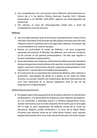 Janhihaprou.cat
● Les competències son concurrents entre diferents administracions en
funció de si hi ha delicte (Policia Nacional, Guardia Civil i Mossos
d’Esquadra) o no (INCIBE, CCN-CERT, Agència de Ciberseguretat de
Catalunya).
● Cal reforçar el marc de Ciberseguretat català tant a nivell de
competències com de recursos.
Defensa
● Cal una triple actuació que ha d’incloure necessàriament l’impuls d’una
més alta interrelació amb els exèrcits dels països membres de la UE amb
l'objectiu enfortir la política comú de seguretat i defensa i d’avançar cap
a la consolidació d’un exèrcit europeu.
● Revisar en profunditat el model de Defensa i els seus programes
especials d’armament. El Ministeri De Defensa, com tots els ministeris,
ha de complir la Llei general pressupostària i les lleis que regulen a
Europa l’estabilitat pressupostària.
● No és admissible que a Espanya, el Ministeri de defensa acordi i decideixi
els seus programes armamentistes amb opacitat, a banda de la legislació
vigent i assumint compromisos de gran magnitud pressupostària a molt
llarg termini i a banda de la normalitat pressupostària.
● El compromís de no exportació de material de defensa, altre material o
productes i tecnologies de doble ús a països on es violen els Drets
Humans i es cometi o faciliti una violació greu del Dret Internacional, tal
com hem denunciat en la darrera legislatura amb el cas de les
exportacions a Aràbia Saudita.
Addicionalment promourem:
● El traspàs urgent dels equipaments de la caserna del Bruc a l’Ajuntament
de Barcelona i a la Generalitat de Catalunya amb l’objectiu de destinar-
lo a la universitat, a habitatge social o a d’altres equipaments cívics,
socials i de recerca que la ciutat necessita. No té sentit que en ple segle
XXI hi hagi un gran equipament de defensa enmig de la ciutat de
Barcelona, allotjant unitats d’infanteria i un arxiu de la Regió Militar
Pirinenca que podrien situar-se en molts altres indrets, quan aquests
equipaments poden tenir usos molt més prioritaris per a la ciutat i el país.
 