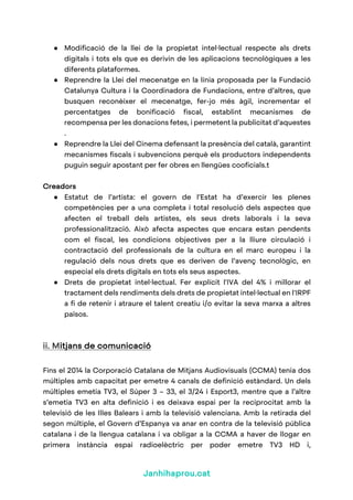 Janhihaprou.cat
● Modificació de la llei de la propietat intel·lectual respecte als drets
digitals i tots els que es derivin de les aplicacions tecnològiques a les
diferents plataformes.
● Reprendre la Llei del mecenatge en la línia proposada per la Fundació
Catalunya Cultura i la Coordinadora de Fundacions, entre d’altres, que
busquen reconèixer el mecenatge, fer-jo més àgil, incrementar el
percentatges de bonificació fiscal, establint mecanismes de
recompensa per les donacions fetes, i permetent la publicitat d’aquestes
.
● Reprendre la Llei del Cinema defensant la presència del català, garantint
mecanismes fiscals i subvencions perquè els productors independents
puguin seguir apostant per fer obres en llengües cooficials.t
Creadors
● Estatut de l’artista: el govern de l’Estat ha d’exercir les plenes
competències per a una completa i total resolució dels aspectes que
afecten el treball dels artistes, els seus drets laborals i la seva
professionalització. Això afecta aspectes que encara estan pendents
com el fiscal, les condicions objectives per a la lliure circulació i
contractació del professionals de la cultura en el marc europeu i la
regulació dels nous drets que es deriven de l’avenç tecnològic, en
especial els drets digitals en tots els seus aspectes.
● Drets de propietat intel·lectual. Fer explícit l'IVA del 4% i millorar el
tractament dels rendiments dels drets de propietat intel·lectual en l'IRPF
a fi de retenir i atraure el talent creatiu i/o evitar la seva marxa a altres
països.
ii. Mitjans de comunicació
Fins el 2014 la Corporació Catalana de Mitjans Audiovisuals (CCMA) tenia dos
múltiples amb capacitat per emetre 4 canals de definició estàndard. Un dels
múltiples emetia TV3, el Súper 3 – 33, el 3/24 i Esport3, mentre que a l’altre
s’emetia TV3 en alta definició i es deixava espai per la reciprocitat amb la
televisió de les Illes Balears i amb la televisió valenciana. Amb la retirada del
segon múltiple, el Govern d’Espanya va anar en contra de la televisió pública
catalana i de la llengua catalana i va obligar a la CCMA a haver de llogar en
primera instància espai radioelèctric per poder emetre TV3 HD i,
 