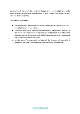Janhihaprou.cat
posteriorment, ha hagut de comprimir l’espai en el seu múltiple per poder
seguir emetent el seu canal en alta definició (HD), que en un futur proper serà
ultra alta definició (UHD).
Per tot això reclamem:
● Recuperar, per a la Corporació Catalana de Mitjans Audiovisuals (CCMA),
el múltiple que li va ser retirat.
● Promoure la iniciativa “Televisió sense fronteres” per garantir la recepció
directa de les emissions de ràdio i televisió en català en els territoris amb
els quals compartim llengua, amb l’objectiu de promocionar i protegir els
espais de comunicació del català
● A més, com s’ha expressat en l’apartat de llengua, cal potenciar la
presència del català als mitjans de comunicació d’abast estatal.
 