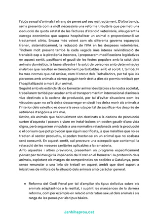 Janhihaprou.cat
l'abús sexual d'animals i el rang de penes pel seu maltractament. D'altra banda,
se'ns presenta com a molt necessària una reforma tributària que permeti una
deducció de quota estatal de les factures d'atenció veterinària, alleugerant la
càrrega econòmica que suposa hospitalitzar un animal o proporcionar-li un
tractament clínic. Encara més veient com els diferents governs espanyols
frenen, sistemàticament, la reducció de l’IVA en les despeses veterinàries.
Tindrem molt present també la cada vegada més intensa reivindicació de
transició cap a la pirotècnia insonora, i proposarem modificacions legislatives
en aquest sentit, pacificant el gaudi de les festes populars amb la salut dels
animals domèstics, la fauna silvestre i la salut de persones amb determinades
malalties que resulten extremadament pertorbables amb el soroll. I, també, hi
ha més normes que cal revisar, com l'Estatut dels Treballadors, per tal que les
persones amb animals a càrrec puguin tenir dret a dies de permís retribuït per
l'hospitalització o mort d'un animal.
Seguint amb els estàndards de benestar animal desitjables a la nostra societat,
treballarem també per acabar amb el transport marítim internacional d'animals
vius destinats a la cadena de producció, per tal d'evitar situacions com les
viscudes quan no se'ls deixa descarregar en destí i es deixa morir als animals a
l'interior dels vaixells o es desvia la seva ruta per tal de sacrificar-los després de
setmanes d'angoixa a alta mar.
Sovint, els animals que habitualment són destinats a la cadena de producció
surten d'aquesta i passen a viure en instal·lacions on poden gaudir d'una vida
digna, però segueixen vinculats a una normativa relacionada amb la producció
o el consum que pot provocar que siguin sacrificats, ja que malalties que no es
tracten al sector productiu, si poden tractar-se en un animal que no acabarà
sent consumit. En aquest sentit, cal preveure una excepció que contempli la
relaxació de les mesures sanitàries aplicables a la ramaderia.
Amb aquestes i altres previsions, presentem un programa específicament
pensat per tal d'exigir la implicació de l'Estat en el benestar i la protecció dels
animals, explotant els marges de competències no cedides a Catalunya, però
sense renunciar a una línia de treball en aquest àmbit que doni suport a
iniciatives de millora de la situació dels animals amb caràcter general.
● Reforma del Codi Penal per tal d'ampliar els tipus delictius sobre els
animals adaptant-los a la realitat, i suplint les mancances de la darrera
reforma, com per exemple en relació amb l'abús sexual dels animals i els
rangs de les penes per als tipus bàsics.
 