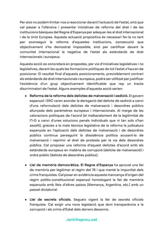 Janhihaprou.cat
Per això no podem limitar-nos a reaccionar davant l’actuació de l’estat, sinó que
cal passar a l’ofensiva i presentar iniciatives de reforma del dret i de les
institucions bàsiques del Regne d’Espanya per adequar-les al dret internacional
i de la Unió Europea. Aquesta actuació propositiva és necessari fer-la no tant
per aconseguir la reforma d’aquestes institucions, consecució que
objectivament s’ha demostrat impossible, sinó per certificar davant la
comunitat internacional la negativa de l’estat als estàndards de dret
internacionals i europeus.
Aquesta acció es concretarà en propostes, per via d’iniciatives legislatives i no
legislatives, davant les quals les formacions polítiques de tot l’estat s’hauran de
posicionar. El resultat final d’aquests posicionaments, previsiblement contrari
als estàndards de dret internacionals i europeus, podrà ser utilitzat per justificar
l’existència d’un grup objectivament identificable que rep un tracte
discriminatori de l’estat. Alguns exemples d’aquesta acció serien:
● Reforma de la reforma dels delictes de malversació i sedició. El govern
espanyol i ERC varen acordar la derogació del delicte de sedició a canvi
d’una reformulació dels delictes de malversació i desordres públics
allunyada dels paràmetres europeus i internacionals. Al marge de les
valoracions polítiques de l’acord (el malbaratament de la legitimitat de
l’1-O a canvi d’unes solucions penals individuals que ni tan sols s’han
assolit), gràcies a la mala tècnica legislativa de la reforma la judicatura
espanyola en l’aplicació dels delictes de malversació i de desordres
públics continua perseguint la dissidència política acusant-la de
malversació i reprimir el dret de protesta per la via dels desordres
públics. Cal proposar una reforma d’aquest delictes d’acord amb els
estàndards europeus en matèria de corrupció (delicte de malversació) i
ordre públic (delicte de desordres públics).
● Llei de memòria democràtica. El Regne d’Espanya ha aprovat una llei
de memòria per legitimar el règim del 78 i que manté la impunitat dels
crims franquistes. Cal posar en evidència aquesta mancança d’origen del
règim polític-constitucional espanyol homologant la llei de memòria
espanyola amb lleis d’altres països (Alemanya, Argentina, etc.) amb un
passat dictatorial.
● Llei de secrets oficials. Segueix vigent la llei de secrets oficials
franquista. Cal exigir una nova legislació que doni transparència a la
corrupció i als crims d’Estat dels darrers decennis.
 