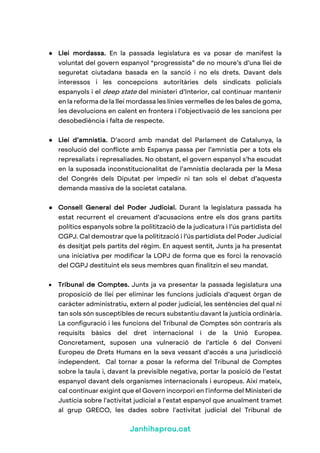 Janhihaprou.cat
● Llei mordassa. En la passada legislatura es va posar de manifest la
voluntat del govern espanyol “progressista” de no moure’s d’una llei de
seguretat ciutadana basada en la sanció i no els drets. Davant dels
interessos i les concepcions autoritàries dels sindicats policials
espanyols i el deep state del ministeri d’Interior, cal continuar mantenir
en la reforma de la llei mordassa les línies vermelles de les bales de goma,
les devolucions en calent en frontera i l’objectivació de les sancions per
desobediència i falta de respecte.
● Llei d’amnistia. D’acord amb mandat del Parlament de Catalunya, la
resolució del conflicte amb Espanya passa per l’amnistia per a tots els
represaliats i represaliades. No obstant, el govern espanyol s’ha escudat
en la suposada inconstitucionalitat de l’amnistia declarada per la Mesa
del Congrés dels Diputat per impedir ni tan sols el debat d’aquesta
demanda massiva de la societat catalana.
● Consell General del Poder Judicial. Durant la legislatura passada ha
estat recurrent el creuament d’acusacions entre els dos grans partits
polítics espanyols sobre la politització de la judicatura i l’ús partidista del
CGPJ. Cal demostrar que la politització i l’ús partidista del Poder Judicial
és desitjat pels partits del règim. En aquest sentit, Junts ja ha presentat
una iniciativa per modificar la LOPJ de forma que es forci la renovació
del CGPJ destituint els seus membres quan finalitzin el seu mandat.
• Tribunal de Comptes. Junts ja va presentar la passada legislatura una
proposició de llei per eliminar les funcions judicials d’aquest òrgan de
caràcter administratiu, extern al poder judicial, les sentències del qual ni
tan sols són susceptibles de recurs substantiu davant la justícia ordinària.
La configuració i les funcions del Tribunal de Comptes són contraris als
requisits bàsics del dret internacional i de la Unió Europea.
Concretament, suposen una vulneració de l’article 6 del Conveni
Europeu de Drets Humans en la seva vessant d’accés a una jurisdicció
independent. Cal tornar a posar la reforma del Tribunal de Comptes
sobre la taula i, davant la previsible negativa, portar la posició de l’estat
espanyol davant dels organismes internacionals i europeus. Així mateix,
cal continuar exigint que el Govern incorpori en l'informe del Ministeri de
Justícia sobre l'activitat judicial a l'estat espanyol que anualment tramet
al grup GRECO, les dades sobre l'activitat judicial del Tribunal de
 
