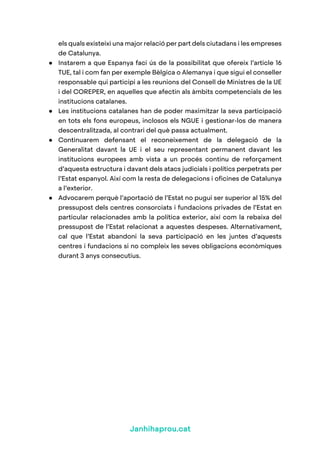 Janhihaprou.cat
els quals existeixi una major relació per part dels ciutadans i les empreses
de Catalunya.
● Instarem a que Espanya faci ús de la possibilitat que ofereix l’article 16
TUE, tal i com fan per exemple Bèlgica o Alemanya i que sigui el conseller
responsable qui participi a les reunions del Consell de Ministres de la UE
i del COREPER, en aquelles que afectin als àmbits competencials de les
institucions catalanes.
● Les institucions catalanes han de poder maximitzar la seva participació
en tots els fons europeus, inclosos els NGUE i gestionar-los de manera
descentralitzada, al contrari del què passa actualment.
● Continuarem defensant el reconeixement de la delegació de la
Generalitat davant la UE i el seu representant permanent davant les
institucions europees amb vista a un procés continu de reforçament
d’aquesta estructura i davant dels atacs judicials i polítics perpetrats per
l’Estat espanyol. Així com la resta de delegacions i oficines de Catalunya
a l’exterior.
● Advocarem perquè l’aportació de l’Estat no pugui ser superior al 15% del
pressupost dels centres consorciats i fundacions privades de l’Estat en
particular relacionades amb la política exterior, així com la rebaixa del
pressupost de l’Estat relacionat a aquestes despeses. Alternativament,
cal que l’Estat abandoni la seva participació en les juntes d’aquests
centres i fundacions si no compleix les seves obligacions econòmiques
durant 3 anys consecutius.
 