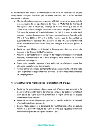 Janhihaprou.cat
La combinació dels modes de transport ha de tenir en consideració el pes
adequat del transport ferroviari, per carretera, marítim i aeri, d’acord amb les
necessitats del país.
● Mentre els catalans paguem impostos a l’Estat, reclamar un augment de
la contribució de les aportacions de l’Estat a l’Autoritat del Transport
Metropolità per a situar-les, almenys al mateix nivell que les de la
Generalitat, la qual cosa pot incidir en la reducció del preu dels bitllets.
Cal recordar que el Ministeri de Foment ha reduït la seva aportació al
transport regular de passatgers de l'àrea metropolitana de Barcelona de
173 M€ l’any 2008 a 109 M€ el 2018, mentre que la Generalitat va
augmentar la seva aportació fins a assolir els 385 M€. Actualment l’Estat
hauria de transferir uns 400M€/any per finançar el transport públic a
Catalunya.
● Reclamar que l’Estat contribueixi al finançament dels consorcis de
transports de Girona, Lleida i Tarragona.
● Assumir la competència del transport de viatgers i mercaderies d’abast
nacional, internacional i de la Unió Europea, amb adhesió als tractats
internacionals vigents.
● Crear nous serveis regionals d’alta velocitat de Catalunya entre les
diferents capçaleres de demarcació.
● Revisar el marc normatiu per fomentar els desplaçaments amb bicicleta
i per augmentar la seguretat dels ciclistes i d’altres modalitats amables
de desplaçament.
v. Infraestructures hidràuliques i d’abastament d’aigua
● Reclamar la promulgació d’una nova Llei d’aigües que permeti a la
Generalitat la gestió integral de totes les conques de Catalunya, inclòs el
tram català de l’Ebre, així com determinar el règim jurídic de les aigües
costaneres i continentals.
● Presentar un inventari que contingui les concessions de l’ús de l’aigua i
d’obres hidràuliques a assumir.
● Exigir a l’Estat espanyol la derogació del Real Decret que fixa els cabals
mínims a la desembocadura de l’Ebre, a fi de que aquests permetin la
conservació quantitativa i qualitativa del Delta.
 