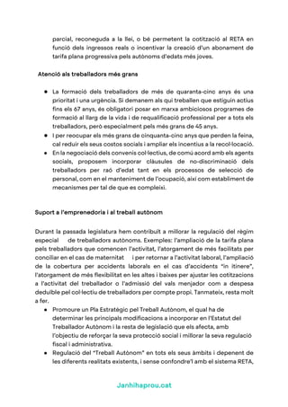 Janhihaprou.cat
parcial, reconeguda a la llei, o bé permetent la cotització al RETA en
funció dels ingressos reals o incentivar la creació d’un abonament de
tarifa plana progressiva pels autònoms d’edats més joves.
Atenció als treballadors més grans
● La formació dels treballadors de més de quaranta-cinc anys és una
prioritat i una urgència. Si demanem als qui treballen que estiguin actius
fins els 67 anys, és obligatori posar en marxa ambiciosos programes de
formació al llarg de la vida i de requalificació professional per a tots els
treballadors, però especialment pels més grans de 45 anys.
● I per reocupar els més grans de cinquanta-cinc anys que perden la feina,
cal reduir els seus costos socials i ampliar els incentius a la recol·locació.
● En la negociació dels convenis col·lectius, de comú acord amb els agents
socials, proposem incorporar clàusules de no-discriminació dels
treballadors per raó d’edat tant en els processos de selecció de
personal, com en el manteniment de l’ocupació, així com establiment de
mecanismes per tal de que es compleixi.
Suport a l’emprenedoria i al treball autònom
Durant la passada legislatura hem contribuït a millorar la regulació del règim
especial de treballadors autònoms. Exemples: l’ampliació de la tarifa plana
pels treballadors que comencen l’activitat, l’atorgament de més facilitats per
conciliar en el cas de maternitat i per retornar a l’activitat laboral, l’ampliació
de la cobertura per accidents laborals en el cas d’accidents “in itinere”,
l’atorgament de més flexibilitat en les altes i baixes per ajustar les cotitzacions
a l’activitat del treballador o l’admissió del vals menjador com a despesa
deduïble pel col·lectiu de treballadors per compte propi. Tanmateix, resta molt
a fer.
● Promoure un Pla Estratègic pel Treball Autònom, el qual ha de
determinar les principals modificacions a incorporar en l’Estatut del
Treballador Autònom i la resta de legislació que els afecta, amb
l’objectiu de reforçar la seva protecció social i millorar la seva regulació
fiscal i administrativa.
● Regulació del “Treball Autònom” en tots els seus àmbits i depenent de
les diferents realitats existents, i sense confondre’l amb el sistema RETA,
 
