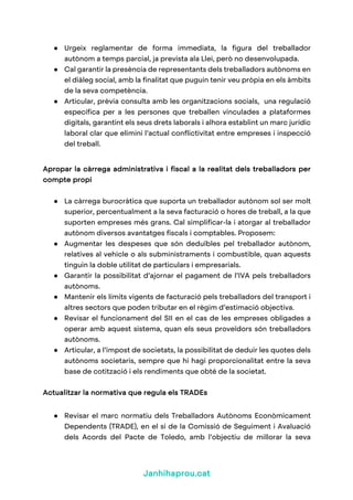 Janhihaprou.cat
● Urgeix reglamentar de forma immediata, la figura del treballador
autònom a temps parcial, ja prevista ala Llei, però no desenvolupada.
● Cal garantir la presència de representants dels treballadors autònoms en
el diàleg social, amb la finalitat que puguin tenir veu pròpia en els àmbits
de la seva competència.
● Articular, prèvia consulta amb les organitzacions socials, una regulació
específica per a les persones que treballen vinculades a plataformes
digitals, garantint els seus drets laborals i alhora establint un marc jurídic
laboral clar que elimini l’actual conflictivitat entre empreses i inspecció
del treball.
Apropar la càrrega administrativa i fiscal a la realitat dels treballadors per
compte propi
● La càrrega burocràtica que suporta un treballador autònom sol ser molt
superior, percentualment a la seva facturació o hores de treball, a la que
suporten empreses més grans. Cal simplificar-la i atorgar al treballador
autònom diversos avantatges fiscals i comptables. Proposem:
● Augmentar les despeses que són deduïbles pel treballador autònom,
relatives al vehicle o als subministraments i combustible, quan aquests
tinguin la doble utilitat de particulars i empresarials.
● Garantir la possibilitat d’ajornar el pagament de l’IVA pels treballadors
autònoms.
● Mantenir els límits vigents de facturació pels treballadors del transport i
altres sectors que poden tributar en el règim d’estimació objectiva.
● Revisar el funcionament del SII en el cas de les empreses obligades a
operar amb aquest sistema, quan els seus proveïdors són treballadors
autònoms.
● Articular, a l’impost de societats, la possibilitat de deduir les quotes dels
autònoms societaris, sempre que hi hagi proporcionalitat entre la seva
base de cotització i els rendiments que obté de la societat.
Actualitzar la normativa que regula els TRADEs
● Revisar el marc normatiu dels Treballadors Autònoms Econòmicament
Dependents (TRADE), en el si de la Comissió de Seguiment i Avaluació
dels Acords del Pacte de Toledo, amb l’objectiu de millorar la seva
 
