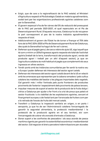 Janhihaprou.cat
● Exigir, que de cara a la regionalització de la PAC estatal, el Ministeri
d’Agricultura respecti el Pla Estratègic Català en matèria agroalimentària,
avalat tant per les organitzacions professionals agràries catalanes com
per la Generalitat.
● El govern espanyol s’ha de fer càrrec del 5% de reducció del pressupost
de la PAC pel període 2021-2027, el qual repercuteix en el Pla de
Desenvolupament Rural. D’aquests recursos, Catalunya ha de recuperar
la part corresponent al pes de la nostra indústria agroalimentària
respecte el total.
● Addicionalment el govern de l’Estat ha de tornar a finançar el 75% dels
fons de la PAC 2014-2020 al Pla de Desenvolupament Rural de Catalunya,
des quals la Generalitat ha hagut de fer-se’n càrrec.
● Defensar que el pagès genuí, de cara a rebre els ajuts UE, sigui aquell que
té com a mínim un 25%d’ingressos agraris respecte els total de l’activitat
agrària (treball de la terra, transformació del producte agrari, venda del
producte agrari i treball per un altri d’aquest sector), ja que en
l’agricultura catalana és molt habitual el pagès que complementi els seus
ingressos en altres sectors.
● Tendir ponts amb les instàncies comunitàries per fer sentir la nostra veu
a Europa i poder defensar els interessos del sector agrari català.
● Defensar els interessos del sector agrari català davant de la UE en relació
amb les amenaces que representen per la cabana ramadera i pels cultius
catalans les malalties del bestiar o les plagues importades dels vegetals.
Cal garantir més i millor l’entrada pels punts fronterers de productes
provinents de l’exterior i especialment dels provinents de països tercers.
● Impulsar mesures de suport al sector de la producció de la fruita dolça i
cítrics a Catalunya per ajudar a fer front a la crisi de preus que pateix el
sector fructícola i a la viabilitat de les explotacions agràries, cercant el
finançament europeu o de l’estat tant per l’arrancada de fruiters com per
a la retirada de l’excés de fruita del mercat català.
● Transferir a Catalunya la inspecció sanitària en origen, o en ports i
aeroports, ja que ha de ser l'Administració catalana l’encarregada de
garantir la seguretat alimentària, la protecció mediambiental i la
protecció de la producció agrària en el seu territori, així com
l’encarregada de cobrar els aranzels d'entrada a Catalunya.
● Donar suport a les confraries de pescadors i als seus acords de pesca
marítima vigents per garantir la sostenibilitat econòmica i mediambiental
del sector. Cal negociar el dret a percebre indemnitzacions per aturades
 