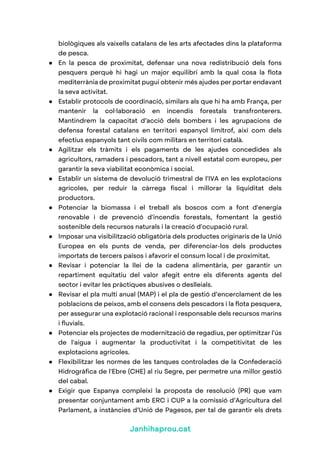 Janhihaprou.cat
biològiques als vaixells catalans de les arts afectades dins la plataforma
de pesca.
● En la pesca de proximitat, defensar una nova redistribució dels fons
pesquers perquè hi hagi un major equilibri amb la qual cosa la flota
mediterrània de proximitat pugui obtenir més ajudes per portar endavant
la seva activitat.
● Establir protocols de coordinació, similars als que hi ha amb França, per
mantenir la col·laboració en incendis forestals transfronterers.
Mantindrem la capacitat d’acció dels bombers i les agrupacions de
defensa forestal catalans en territori espanyol limítrof, així com dels
efectius espanyols tant civils com militars en territori català.
● Agilitzar els tràmits i els pagaments de les ajudes concedides als
agricultors, ramaders i pescadors, tant a nivell estatal com europeu, per
garantir la seva viabilitat econòmica i social.
● Establir un sistema de devolució trimestral de l'IVA en les explotacions
agrícoles, per reduir la càrrega fiscal i millorar la liquiditat dels
productors.
● Potenciar la biomassa i el treball als boscos com a font d'energia
renovable i de prevenció d'incendis forestals, fomentant la gestió
sostenible dels recursos naturals i la creació d'ocupació rural.
● Imposar una visibilització obligatòria dels productes originaris de la Unió
Europea en els punts de venda, per diferenciar-los dels productes
importats de tercers països i afavorir el consum local i de proximitat.
● Revisar i potenciar la llei de la cadena alimentària, per garantir un
repartiment equitatiu del valor afegit entre els diferents agents del
sector i evitar les pràctiques abusives o deslleials.
● Revisar el pla multi anual (MAP) i el pla de gestió d’encerclament de les
poblacions de peixos, amb el consens dels pescadors i la flota pesquera,
per assegurar una explotació racional i responsable dels recursos marins
i fluvials.
● Potenciar els projectes de modernització de regadius, per optimitzar l'ús
de l'aigua i augmentar la productivitat i la competitivitat de les
explotacions agrícoles.
● Flexibilitzar les normes de les tanques controlades de la Confederació
Hidrogràfica de l'Ebre (CHE) al riu Segre, per permetre una millor gestió
del cabal.
● Exigir que Espanya compleixi la proposta de resolució (PR) que vam
presentar conjuntament amb ERC i CUP a la comissió d’Agricultura del
Parlament, a instàncies d’Unió de Pagesos, per tal de garantir els drets
 