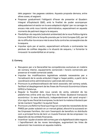 Janhihaprou.cat
dels pagesos i les pageses catalans. Aquesta proposta demana, entre
altres coses, el següent:
● Posposar gradualment l’obligació d’haver de presentar el Quadern
Integrat d’Explotació (QIE), amb la finalitat de poder acompanyar
adequadament el sector en la seva adaptació digital i per no carregar-lo
encara més amb nous tràmits administratius, especialment en aquests
moments de patiment degut a la sequera.
● Flexibilitzar els requisits (sobretot ambientals) de la nova Política Agrària
Comuna (PAC) dins la forquilla prevista per la Unió Europea (UE), per tal
de no dificultar-los encara més la seva lluita contra les conseqüències de
la sequera.
● Impulsar ajuts per al sector, especialment enfocats a contrarestar les
pèrdues de collites degudes a la situació de sequera, i a fomentar la
innovació i la sostenibilitat en el camp .
2. Comerç
● Recuperar per a la Generalitat les competències exclusives en matèria
de comerç interior, equipaments comercials i horaris comercials per
preservar el model comercial català.
● Impulsar les modificacions legislatives estatals necessàries per a
l’erradicació de la venda ambulant il·legal a l'espai públic, a partir de la
coordinació entre administracions i patronals del comerç.
● Promoure la professionalització del teixit associatiu del comerç català,
facilitant el desplegament de les Àrees de Promoció Econòmica Urbana
(APEU) a Catalunya.
● Regular la fiscalitat dels nous canals de venta, sobretot de les
plataformes online amb seu fiscal fora de l’Estat. Qualsevol transacció
econòmica i la seva distribució, independentment del canal emprat i
d’on sigui la seu fiscal de la empresa, ha de tenir la mateixa tributació per
tal de mantenir l’equilibri i la equitat fiscal.
● Promoure una Reforma fiscal que tingui en compte les necessitats de les
PIMES per poder subsistir en un mercat global, afavorint la successió en
les Empreses Familiars. Així com l’exempció de beneficis no distribuïts
com a principal forma de tenir un muscle financer de les empreses i no
dependre de les entitats financeres.
● Incentivar i ajudar al sector del comerç per a la digitalització dels negocis
i l’aprofitament de les noves tecnologies, augmentant les línies de
subvenció i les inversions en aquesta matèria.
 