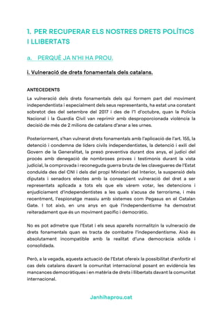 Janhihaprou.cat
1. PER RECUPERAR ELS NOSTRES DRETS POLÍTICS
I LLIBERTATS
a. PERQUÈ JA N’HI HA PROU.
i. Vulneració de drets fonamentals dels catalans.
ANTECEDENTS
La vulneració dels drets fonamentals dels qui formem part del moviment
independentista i especialment dels seus representants, ha estat una constant
sobretot des del setembre del 2017 i des de l’1 d’octubre, quan la Policia
Nacional i la Guardia Civil van reprimir amb desproporcionada violència la
decisió de més de 2 milions de catalans d’anar a les urnes.
Posteriorment, s’han vulnerat drets fonamentals amb l’aplicació de l’art. 155, la
detenció i condemna de líders civils independentistes, la detenció i exili del
Govern de la Generalitat, la presó preventiva durant dos anys, el judici del
procés amb denegació de nombroses proves i testimonis durant la vista
judicial, la comprovada i reconeguda guerra bruta de les clavegueres de l’Estat
conduïda des del CNI i dels del propi Ministeri del Interior, la suspensió dels
diputats i senadors electes amb la conseqüent vulneració del dret a ser
representats aplicada a tots els que els vàrem votar, les detencions i
enjudiciament d’independentistes a les quals s’acusa de terrorisme, i més
recentment, l’espionatge massiu amb sistemes com Pegasus en el Catalan
Gate. I tot això, en uns anys en què l’independentisme ha demostrat
reiteradament que és un moviment pacífic i democràtic.
No es pot admetre que l’Estat i els seus aparells normalitzin la vulneració de
drets fonamentals quan es tracta de combatre l’independentisme. Això és
absolutament incompatible amb la realitat d’una democràcia sòlida i
consolidada.
Però, a la vegada, aquesta actuació de l’Estat ofereix la possibilitat d’enfortir el
cas dels catalans davant la comunitat internacional posant en evidència les
mancances democràtiques i en matèria de drets i llibertats davant la comunitat
internacional.
 