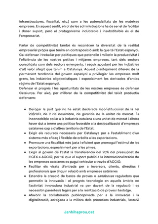 Janhihaprou.cat
infraestructures, fiscalitat, etc.) com a les potencialitats de les mateixes
empreses. En aquest sentit, el rol de les administracions ha de ser el de facilitar
i donar suport, però el protagonisme indubtable i insubstituïble és el de
l’empresariat.
Parlar de competitivitat també és reconèixer la diversitat de la realitat
empresarial pròpia que tenim en contraposició amb la que té l’Estat espanyol.
Cal defensar i treballar per polítiques que potenciïn i millorin la productivitat i
l’eficiència de les nostres petites i mitjanes empreses, tant dels sectors
consolidats com dels sectors emergents, i seguir apostant per les indústries
d’alt valor afegit que tenim a Catalunya. Aquest plantejament difereix de la
permanent tendència del govern espanyol a privilegiar les empreses molt
grans, les indústries oligopolístiques i especialment les derivades d’antics
règims de l’Estat espanyol.
Defensar el progrés i les oportunitats de les nostres empreses és defensar
Catalunya. Per això, per millorar de la competitivitat del teixit productiu
defensem:
● Derogar la part que no ha estat declarada inconstitucional de la llei
20/2013, de 9 de desembre, de garantia de la unitat de mercat. És
inconcebible collar a la industria catalana a una unitat de mercat i alhora
haver dut a terme una política favorable a la deslocalització d’empreses
catalanes cap a d’altres territoris de l’Estat.
● Exigir els recursos necessaris per Catalunya per a l’establiment d’un
sistema més eficaç i flexible de crèdits a les exportacions.
● Promoure una fiscalitat més justa i eficient que promogui l’estímul de les
exportacions, especialment per a les pimes.
● Exigir al govern de l’Estat la transferència del 20% del pressupost de
l’ICEX a ACCIÓ, per tal que el suport públic a la internacionalització de
les empreses catalanes es pugui vehicular a través d’ACCIÓ.
● Facilitar els visats d’entrada per a inversors, clients, directius i
professionals que tinguin relació amb empreses catalanes
● Estendre la creació de bancs de proves o sandboxes reguladors que
permetin la innovació i el progrés tecnològic en aquells àmbits on
l'activitat innovadora industrial va per davant de la regulació i es
necessitin parèntesis legals per a la realització de proves i testatge.
● Afavorir la col·laboració publicoprivada per a la innovació i la
digitalització, adreçada a la millora dels processos industrials, l'estalvi
 