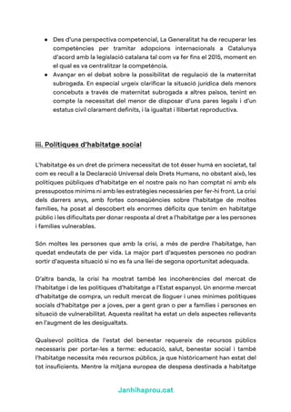 Janhihaprou.cat
● Des d’una perspectiva competencial, La Generalitat ha de recuperar les
competències per tramitar adopcions internacionals a Catalunya
d’acord amb la legislació catalana tal com va fer fins el 2015, moment en
el qual es va centralitzar la competència.
● Avançar en el debat sobre la possibilitat de regulació de la maternitat
subrogada. En especial urgeix clarificar la situació jurídica dels menors
concebuts a través de maternitat subrogada a altres països, tenint en
compte la necessitat del menor de disposar d’uns pares legals i d’un
estatus civil clarament definits, i la igualtat i llibertat reproductiva.
iii. Polítiques d’habitatge social
L’habitatge és un dret de primera necessitat de tot ésser humà en societat, tal
com es recull a la Declaració Universal dels Drets Humans, no obstant això, les
polítiques públiques d’habitatge en el nostre país no han comptat ni amb els
pressupostos mínims ni amb les estratègies necessàries per fer-hi front. La crisi
dels darrers anys, amb fortes conseqüències sobre l’habitatge de moltes
famílies, ha posat al descobert els enormes dèficits que tenim en habitatge
públic i les dificultats per donar resposta al dret a l’habitatge per a les persones
i famílies vulnerables.
Són moltes les persones que amb la crisi, a més de perdre l’habitatge, han
quedat endeutats de per vida. La major part d’aquestes persones no podran
sortir d’aquesta situació si no es fa una llei de segona oportunitat adequada.
D’altra banda, la crisi ha mostrat també les incoherències del mercat de
l’habitatge i de les polítiques d’habitatge a l’Estat espanyol. Un enorme mercat
d’habitatge de compra, un reduït mercat de lloguer i unes mínimes polítiques
socials d’habitatge per a joves, per a gent gran o per a famílies i persones en
situació de vulnerabilitat. Aquesta realitat ha estat un dels aspectes rellevants
en l’augment de les desigualtats.
Qualsevol política de l’estat del benestar requereix de recursos públics
necessaris per portar-les a terme: educació, salut, benestar social i també
l’habitatge necessita més recursos públics, ja que històricament han estat del
tot insuficients. Mentre la mitjana europea de despesa destinada a habitatge
 