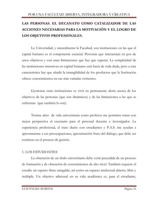 POR UNA FACULTAD ABIERTA, INTEGRADORA Y CREATIVA 
LUIS PALMA MARTOS Página 16 
LAS PERSONAS. EL DECANATO COMO CATALIZADOR DE LAS ACCIONES NECESARIAS PARA LA MOTIVACIÓN Y EL LOGRO DE LOS OBJETIVOS PROFESIONALES. 
La Universidad, y naturalmente la Facultad, son instituciones en las que el capital humano es el componente esencial. Personas que interactúan en pos de unos objetivos y con unas limitaciones que hay que superar. La complejidad de las instituciones intensivas en capital humano está fuera de toda duda, pero a esta característica hay que añadir la intangibilidad de los productos que la Institución ofrece: conocimientos en sus más variadas vertientes. 
Gestionar estas instituciones es vivir en permanente alerta acerca de los objetivos de las personas (que son dinámicos) y de las limitaciones a las que se enfrentan (que también lo son). 
Treinta años de vida universitaria como profesor me permiten tratar con mejor perspectiva el escenario para el personal docente e investigador. La experiencia profesional, el trato diario con estudiantes y P.A.S. me ayudan a aproximarme a sus preocupaciones, aproximación fruto del diálogo, que debe ser continuo en el proceso de gestión. 
1. LOS ESTUDIANTES 
La obtención de un título universitario debe venir precedida de un proceso de formación y de obtención de conocimientos de alto nivel. También requiere el estudio un espacio físico amigable, así como un espacio intelectual abierto, libre y múltiple. Un objetivo adicional en su vida académica es, para el estudiante,  