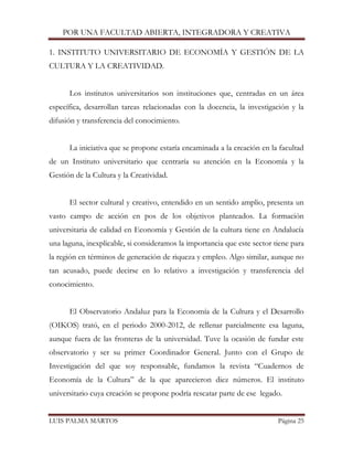 POR UNA FACULTAD ABIERTA, INTEGRADORA Y CREATIVA 
LUIS PALMA MARTOS Página 25 
1. INSTITUTO UNIVERSITARIO DE ECONOMÍA Y GESTIÓN DE LA CULTURA Y LA CREATIVIDAD. 
Los institutos universitarios son instituciones que, centradas en un área específica, desarrollan tareas relacionadas con la docencia, la investigación y la difusión y transferencia del conocimiento. 
La iniciativa que se propone estaría encaminada a la creación en la facultad de un Instituto universitario que centraría su atención en la Economía y la Gestión de la Cultura y la Creatividad. 
El sector cultural y creativo, entendido en un sentido amplio, presenta un vasto campo de acción en pos de los objetivos planteados. La formación universitaria de calidad en Economía y Gestión de la cultura tiene en Andalucía una laguna, inexplicable, si consideramos la importancia que este sector tiene para la región en términos de generación de riqueza y empleo. Algo similar, aunque no tan acusado, puede decirse en lo relativo a investigación y transferencia del conocimiento. 
El Observatorio Andaluz para la Economía de la Cultura y el Desarrollo (OIKOS) trató, en el periodo 2000-2012, de rellenar parcialmente esa laguna, aunque fuera de las fronteras de la universidad. Tuve la ocasión de fundar este observatorio y ser su primer Coordinador General. Junto con el Grupo de Investigación del que soy responsable, fundamos la revista “Cuadernos de Economía de la Cultura” de la que aparecieron diez números. El instituto universitario cuya creación se propone podría rescatar parte de ese legado. 
 